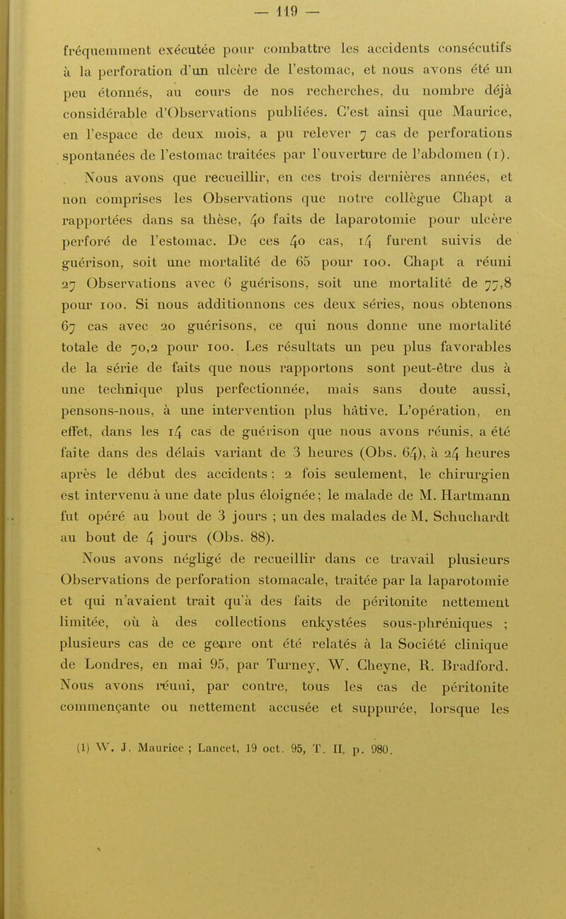 — 119 — fréquemment exécutée pour combattre les accidents consécutifs à la perforation d'un ulcère de l'estomac, et nous avons été un peu étonnés, au cours de nos recherches, du nombre déjà considérable d'Observations publiées. C'est ainsi que Maurice, en l'espace de deux mois, a pu relever 7 cas de perforations spontanées de l'estomac traitées par l'ouverture de l'abdomen (1). Nous avons que recueillir, en ces trois dernières années, et non comprises les Observations que notre collègue Ghapt a rapportées dans sa thèse, 4° faits de laparotomie pour ulcère perforé de l'estomac. De ces 4° cas> T4 furent suivis de guérison, soit une mortalité de 65 pour 100. Ghapt a réuni 27 Observations avec 6 guérisons, soit une mortalité de 77,8 pour 100. Si nous additionnons ces deux séries, nous obtenons 67 cas avec 20 guérisons, ce qui nous donne une mortalité totale de 70,2 pour 100. Les résultats un peu plus favorables de la série de faits que nous rapportons sont peut-être dus à une technique plus perfectionnée, mais sans doute aussi, pensons-nous, à une intervention plus hâtive. L'opération, en effet, dans les 14 cas de guérison que nous avons réunis, a été faite dans des délais variant de 3 heures (Obs. 64), à 24 heures après le début des accidents ; 2 fois seulement, le chirurgien est intervenu à une date plus éloignée ; le malade de M. Hartmann fut opéré au bout de 3 jours ; un des malades de M. Schuchardt au bout de 4 jours (Obs. 88). Nous avons négligé de recueillir dans ce travail plusieurs Observations de perforation stomacale, traitée par la laparotomie et qui n'avaient trait qu'à des faits de péritonite nettement limitée, où à des collections enkystées sous-phréniques ; plusieurs cas de ce genre ont été relatés à la Société clinique de Londres, en mai 95, par Turney, W. Gheyne, R. Bradford. Nous avons réuni, par contre, tous les cas de péritonite commençante ou nettement accusée et suppurée, lorsque les