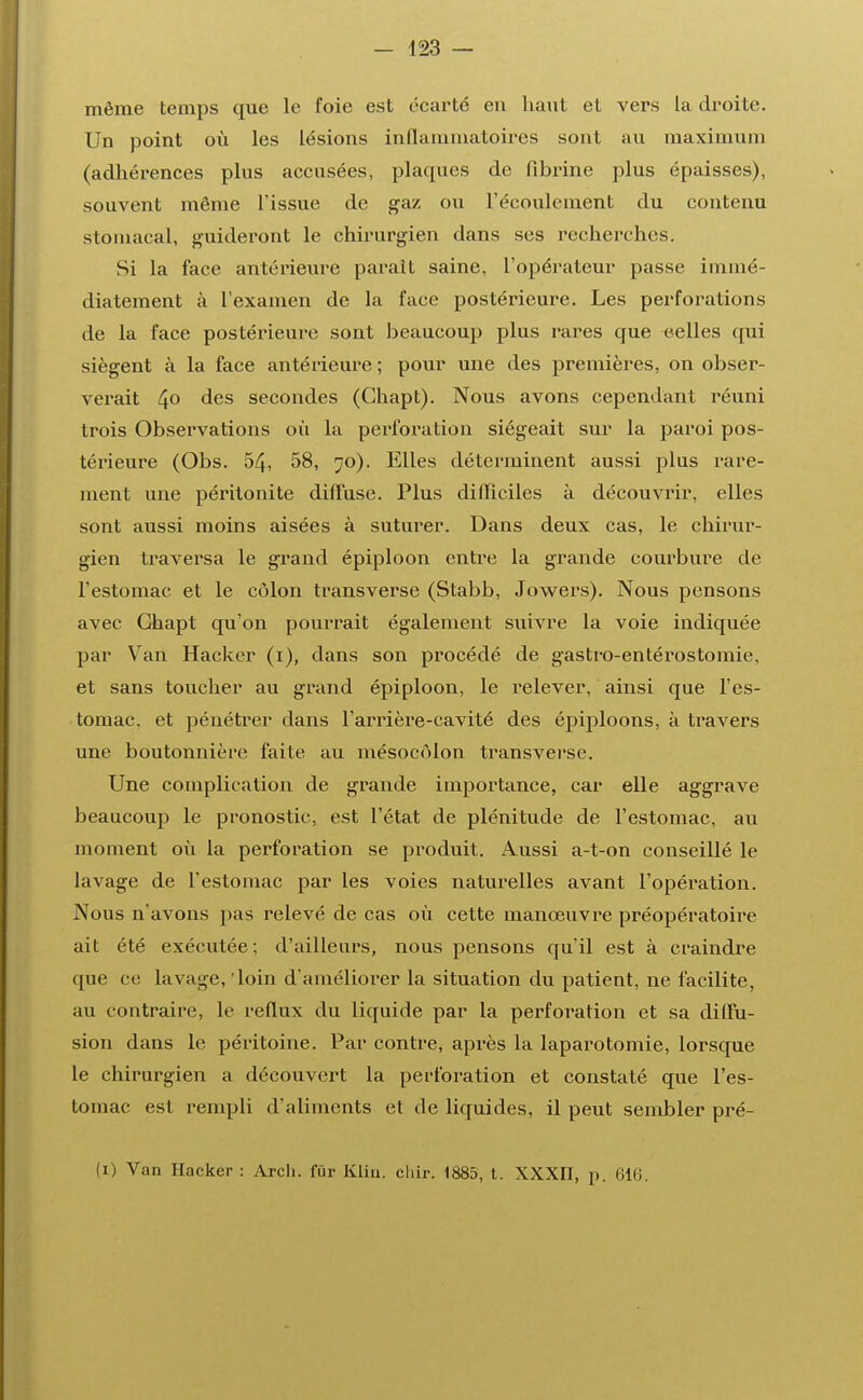 même temps que le foie est écarté en haut et vers La droite. Un point où les lésions inflammatoires sont au maximum (adhérences plus accusées, plaques de fibrine plus épaisses), souvent même l'issue de gaz ou l'écoulement du contenu stomacal, guideront le chirurgien dans ses recherches. Si la face antérieure parait saine, l'opérateur passe immé- diatement à l'examen de la face postérieure. Les perforations de la face postérieure sont beaucoup plus rares que eelles qui siègent à la face antérieure ; pour une des premières, on obser- verait 4° des secondes (Ghapt). Nous avons cependant réuni trois Observations où la perforation siégeait sur la paroi pos- térieure (Obs. 54, 58, 70). Elles déterminent aussi plus rare- ment une péritonite diffuse. Plus difficiles à découvrir, elles sont aussi moins aisées à suturer. Dans deux cas, le chirur- gien traversa le grand épiploon entre la grande courbure de l'estomac et le côlon transverse (Stabb, Jowers). Nous pensons avec Ghapt qu'on pourrait également suivre la voie indiquée par Van Hacker (1), dans son procédé de gastro-entérostomie, et sans toucher au grand épiploon, le relever, ainsi que l'es- tomac, et pénétrer dans l'arrière-cavité des épiploons, à travers une boutonnière faite au mésocôlon transverse. Une complication de grande importance, car elle aggrave beaucoup le pronostic, est l'état de plénitude de l'estomac, au moment où la perforation se produit. Aussi a-t-on conseillé le lavage de l'estomac par les voies naturelles avant l'opération. Nous n'avons pas relevé de cas où cette manœuvre préopératoire ait été exécutée ; d'ailleurs, nous pensons qu'il est à craindre que ce lavage, loin d'améliorer la situation du patient, ne facilite, au contraire, le reflux du liquide par la perforation et sa diffu- sion dans le péritoine. Par contre, après la laparotomie, lorsque le chirurgien a découvert la perforation et constaté que l'es- tomac est rempli d'aliments et de liquides, il peut sembler pré- (1) Van Hacker : Arcli. fur Klin. chir. 1885, t. XXXII, p. 616.