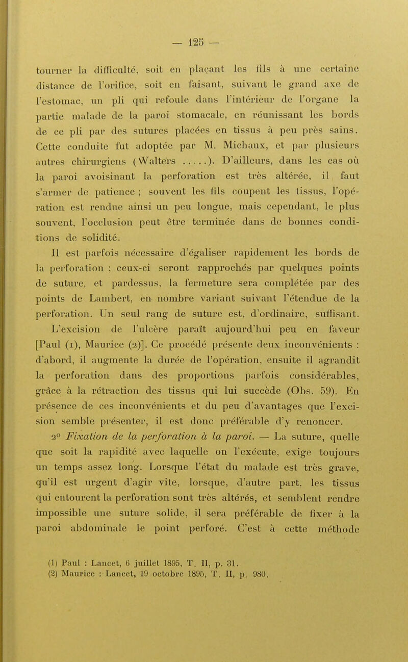 tourner la difficulté, soit en plaçant les fils à une certaine distance de l'orifice, soit en faisant, suivant le grand axe de L'estomac, un pli qui refoule dans l'intérieur de l'organe la partie malade de la paroi stomacale, en réunissant les bords de ce pli par des sutures placées en tissus à peu près sains. Cette conduite fut adoptée par M. Michaux, et par plusieurs autres chirurgiens (Waltérs ). D'ailleurs, dans les cas où la paroi avoisinant la perforation est très altérée, il faut s'armer de patience ; souvent les (ils coupent les tissus, l'opé- ration est rendue ainsi un peu longue, mais cependant, le plus souvent, l'occlusion peut être terminée dans de bonnes condi- tions de solidité. il est parfois nécessaire d'égaliser rapidement les bords de la perforation ; ceux-ci seront rapprochés par quelques points de suture, et pardessus, la fermeture sera complétée par des points de Lambert, en nombre variant suivant l'étendue de la perforation. Un seul rang de suture est, d'ordinaire, suffisant. L'excision de l'ulcère parait aujourd'hui peu en faveur [Paul (i), Maurice (2)]. Ce procédé présente deux inconvénients : d'abord, il augmente la durée de l'opération, ensuite il agrandit la perforation dans des proportions parfois considérables, grâce à la rétraction des tissus qui lui succède (Obs. 59). En présence de ces inconvénients et du peu d'avantages que l'exci- sion semble présenter, il est donc préférable d'y renoncer. 20 Fixation de la perforation à la paroi. — La suture, quelle que soit la rapidité avec laquelle on l'exécute, exige toujours un temps assez long. Lorsque l'état du malade est très grave, qu'il est urgent d'agir vite, lorsque, d'autre part, les tissus qui entourent la perforation sont très altérés, et semblent rendre impossible une suture solide, il sera préférable de fixer à la paroi abdominale le point perforé. C'est à cette méthode (1) Paul : Lancet, 6 juillet 1895, T. Il, p. 31. (2) Maurice : Lancet, 19 octobre 1895, T. II, p. 980.