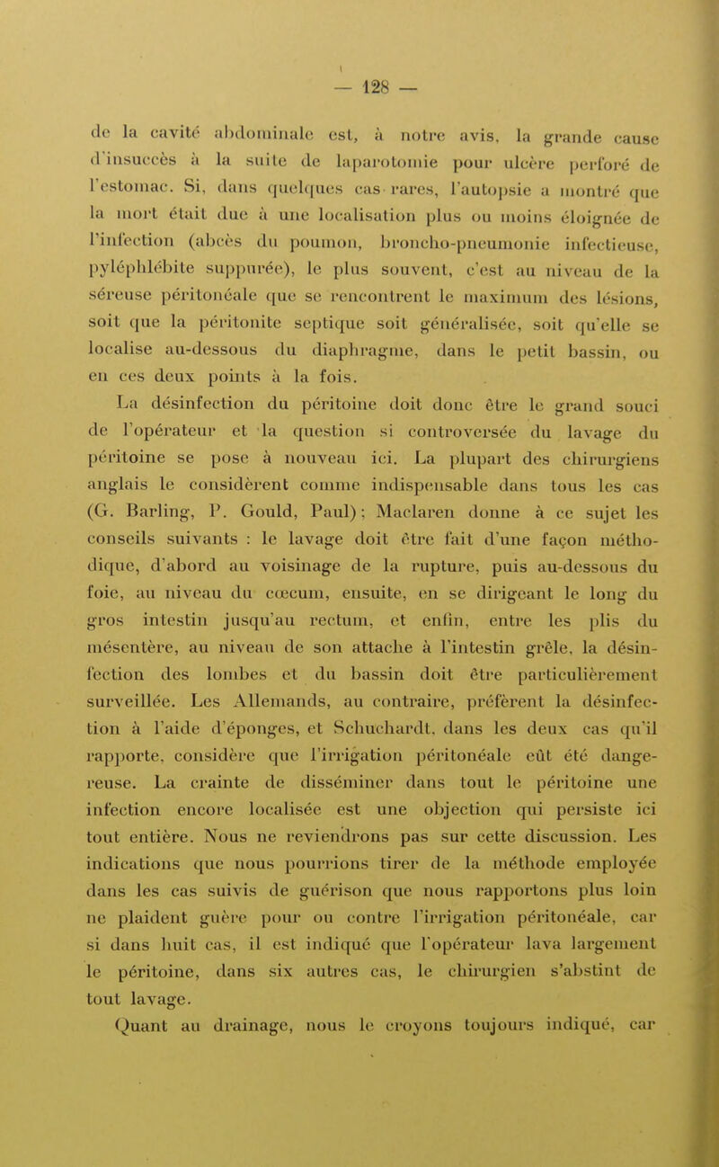 I — 128 — de la cavité abdominale est, à noire avis, la grande cause d'insuccès à la suilc de laparotomie pour ulcère perforé de l'estomac. Si, dans quelques cas rares, l'autopsie a montré que La mort était duc à une localisation plus ou moins éloignée de l'infection (abcès du poumon, broncho-pneumonie infectieuse, pyléphlébite suppurée), le plus souvent, c'est au niveau de la séreuse péritonéale que se rencontrent le maximum des Lésions, soit que la péritonite septique soit généralisée, soit qu'elle se localise au-dessous du diaphragme, dans le petit bassin, ou en ces deux points à la fois. La désinfection du péritoine doit donc être le grand souci de l'opérateur et la question si controversée du lavage du péritoine se pose à nouveau ici. La plupart des chirurgiens anglais le considèrent comme indispensable dans tous les cas (G. Barling, P. Gould, Paul); Maclaren donne à ce sujet les conseils suivants : le lavage doit cire fait d'une façon métho- dique, d'abord au voisinage de la rupture, puis au-dessous du foie, au niveau du cœcum, ensuite, en se dirigeant le long du gros intestin jusqu'au rectum, et enfin, entre les plis du mésentère, au niveau de son attache à l'intestin grêle, la désin- fection des lombes et du bassin doit être particulièrement surveillée. Les Allemands, au contraire, préfèrent la désinfec- tion à l'aide d'épongés, et Schu'chardt, dans les deux cas qu'il rapporte, considère que l'irrigation péritonéale eût été dange- reuse. La crainte de disséminer dans tout le péritoine une infection encore localisée est une objection qui persiste ici tout entière. Nous ne reviendrons pas sur cette discussion. Les indications que nous pourrions tirer de la méthode employée dans les cas suivis de guérison que nous rapportons plus loin ne plaident guère pour ou contre l'irrigation péritonéale, car si dans huit cas, il est indiqué que l'opérateur lava largement le péritoine, dans six autres cas, le chirurgien s'abstint de tout lavage. Quant au drainage, nous le croyons toujours indiqué, car