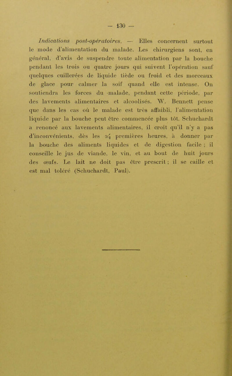 Indications post-opératoires. — Llles concernent surtout le mode d'alimentation du malade. Les chirurgiens sont, en général, d'avis de suspendre toute alimentation par la bouche pendant les trois ou quatre jours qui suivent l'opération sauf quelques cuillerées de liquide tiède ou froid et des morceaux de glace pour calmer la soif quand elle est intense. On soutiendra les forces du -malade, pendant cette période, par des lavements alimentaires et alcoolisés. W. Bennett pense que dans les cas où le malade est très affaibli, l'alimentation liquide par la bouche peut être commencée plus tùt. Schuchardt a renoncé aux lavements alimentaires, il croit qu'il n'y a pas d'inconvénients, dès les 24 premières heures, à donner par la bouche des aliments liquides et de digestion facile ; il conseille le jus de viande, le vin, et au bout de huit jours des œufs. Le lait ne doit pas être prescrit ; il se caille et est mal toléré (Schuchardt, Paul).