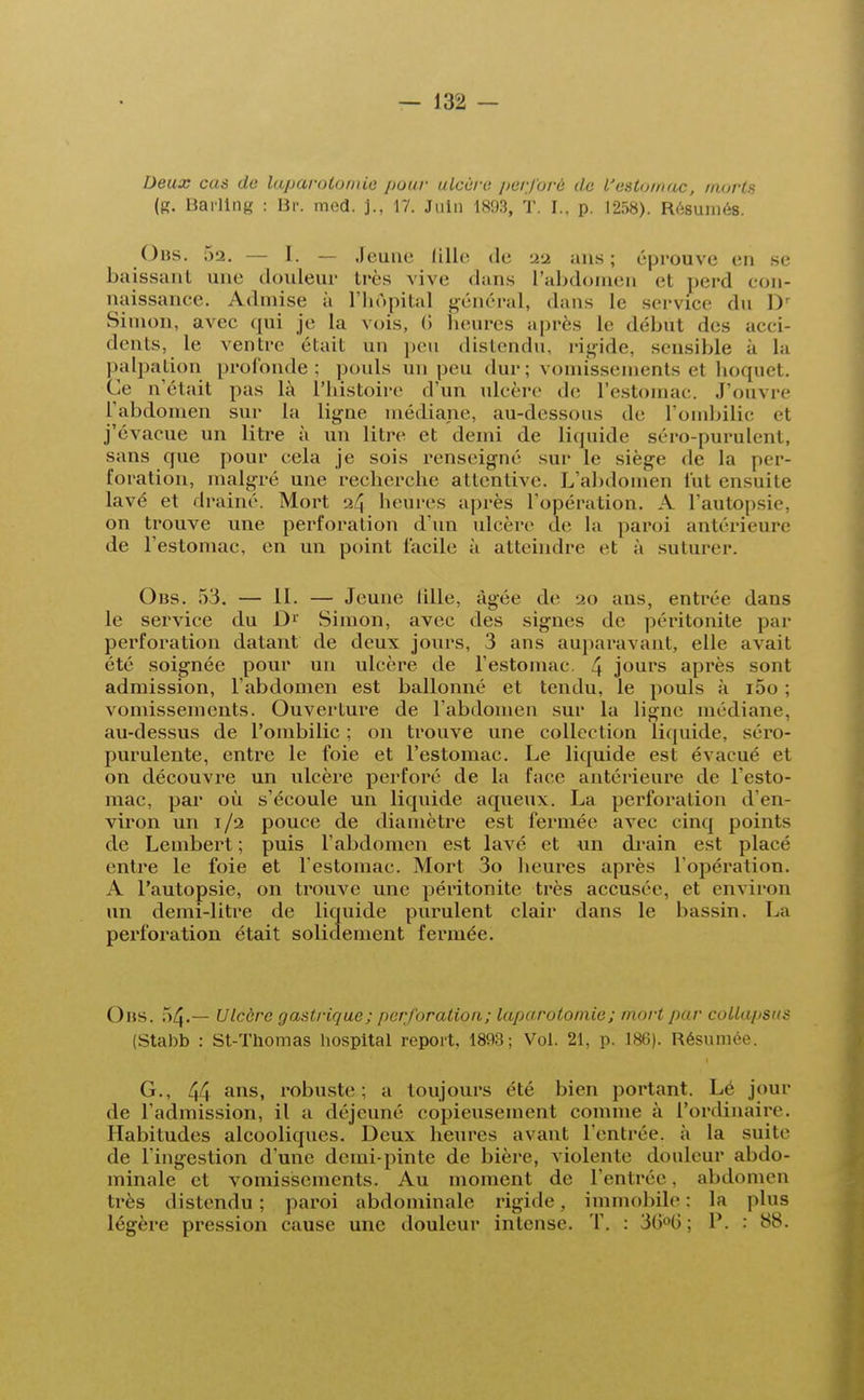 Deux cas de laparotomie puni- ulcère perforé de l'estomac, morts (g. Barllng : Br. mod. j., 17. Juin 1893, T. I., p. 1258). Résumés. Obs. 52. — I. — Jeune lille de 22 ans; éprouve en se baissant une douleur très vive dans L'abdomen cl perd con- naissance. Admise ù l'hôpital général, dans le service du l)r Simon, avec qui je la vois, (> heures après le début des acci- dents, le ventre était un peu distendu, rigide, sensible à la palpation profonde; pouls un peu dur ; vomissements et hoquet. C.r n'était pas là l'histoire d'un ulcère de l'estomac J'ouvre l'abdomen sur la ligne médiane, au-dessous de l'ombilic ét j'évacue un litre à un litre et demi de liquide séro-purulent, sans que pour cela je sois renseigné sur le siège de la per- foration, malgré une recherche attentive. L'abdomen l'ut ensuite lavé et drainé. Mort :i\ heures après l'opération. A l'autopsie, on trouve une perforation d'un ulcère de la paroi antérieure de l'estomac, en un point facile à atteindre et a suturer. Obs. 53. — 11. — Jeune lille, âgée de 20 ans, entrée dans le service du D1' Simon, avec des signes de péritonite par perforation datant de deux jours, 3 ans auparavant, elle avait été soignée pour un ulcère de l'estomac \ jours après sont admission, l'abdomen est ballonné et tendu, le pouls à i5o ; vomissements. Ouverture de l'abdomen sur la ligne médiane, au-dessus de l'ombilic ; on trouve une collection liquide, séro- purulente, entre le foie et l'estomac. Le liquide est évacué et on découvre un ulcère perforé de la face antérieure de l'esto- mac, par où s'écoule un liquide aqueux. La perforation d'en- viron un 1/2 pouce de diamètre est fermée avec cinq points de Lembert ; puis l'abdomen est lavé et un drain est placé entre le foie et l'estomac. Mort 3o heures après l'opération. A l'autopsie, on trouve une péritonite très accusée, et environ un demi-litre de liquide purulent clair dans le bassin. La perforation était solidement fermée. Obs. 54.— Ulcère gastrique; perforation; laparotomie ; mort par collapsus (Stabb : St-Thomas hospital report, 1893; Vol. 21, p. 186). Résumée. G., 44 ans» robuste : a toujours été bien portant. Lé jour de l'admission, il a déjeuné copieusement comme à l'ordinaire. Habitudes alcooliques. Deux heures avant l'entrée, à la suite de l'ingestion d'une demi-pinte de bière, violente douleur abdo- minale et vomissements. Au moment de l'entrée, abdomen lies distendu; paroi abdominale rigide, immobile: la plus légère pression cause une douleur intense. T. : 3G°G ; P. : 88.