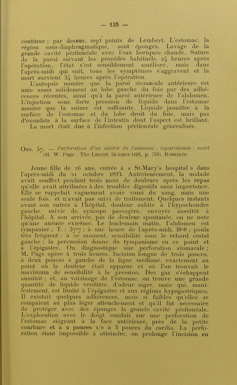 continue ; par dessus, sept points de Lembert. L'estomac, la région sous-diaphragmatique, sont épongés. Lavage de la grande cavité péritonéale avec l'eau boriquée cbaude. Suture de la paroi suivant les procédés habituels. 24 heures après l'opération, l'état s'est sensiblement amélioré, mais dans l'après-midi qui suit, tous les symptômes s'aggravent et la mort survient 34 heures après l'opération. L'autopsie montre que la paroi stomacale antérieure est unie assez solidement au lobe gauche du foie par des adhé- rences récentes, ainsi qu'à la paroi antérieure de l'abdomen. L'injection sous forte pression de liquide dans l'estomac montre que la suture est suffisante. Liquide jaunâtre à la surface de l'estomac et du lobe droit du foie, mais pas d'exsudats à la surface de l'intestin dont l'aspect est brillant. La mort était due à l'infection péritonéale généralisée. Obs. 5t. Perforation d'un ulcère de Vestomac ; laparotomie : mort (H. W. Page : The Lancet, 24 mars 1894, p. 733). Résumée. Jeune fille de 16 ans, entrée à « St-Mary's hospital » dans l'après-midi du 21 octobre i893. Antérieurement, la malade avait souffert pendant trois mois de douleurs après les repas qu'elle avait attribuées à des troubles digestifs sans importance. Elle se rappelait vaguement avoir vomi du sang, mais une seule fois, et n'avait pas suivi de traitement. Quelques instants avant son entrée à l'hôpital, douleur subite à l'hypochondre gauche, suivie de syncope passagère, envoyée aussitôt à l'hôpital. A son arrivée, pas de douleur spontanée, on ne note qu'une anémie extrême. Le lendemain matin, l'abdomen est tympanisé ; T. : 3707 ; à une heure de l'après-midi, 38°8 ; pouls très fréquent : à ce moment, sensibilité sous le rebord costal gauche ; la percussion donne du tympanisme eu ce point et à l'épigastre. On diagnostique une perforation stomacale ; M. Page opère à trois heures. Incision longue de trois pouces, à deux pouces à gauche de la ligne médiane, exactement au point où la douleur était apparue et où l'on trouvait le maximum de sensibilité à la pression. Des gaz s'échappent aussitôt ; et, au voisinage de l'estomac^ on trouve une grande quantité de liquide verdàtre, d'odeur aigre, mais qui, mani- festement, est limité à l'épigastre et aux régions hypogastriques. Il existait quelques adhérences, mais si faibles qu'elles se rompaient au plus léger attouchement et qu'il fut nécessaire de protéger avec des éponges la grande cavité péritonéale. L'exploration avec le doigt conduit sur une perforation de l'estomac siégeant à la face antérieure, près de la petite courbure et à 2 pouces 1/2 à 3 pouces du cardia. La perfo- ration étant impossible à atteindre, on prolonge l'incision en