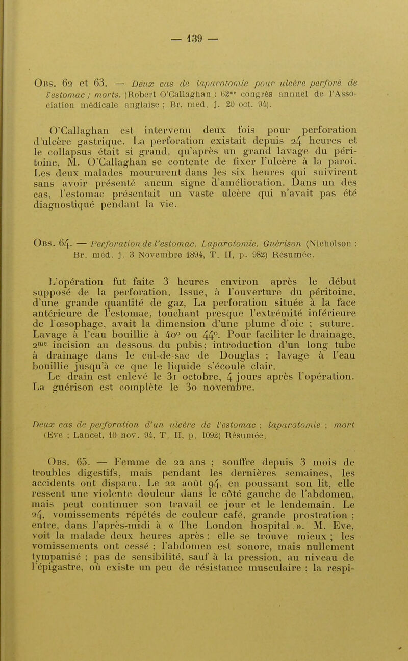 Obs. 62 et 63. — Deux cas de laparotomie pour ulcère perforé de Vestomac ; morts. (Robert O'Callaghan : (52' congrès annuel de l'Asso- ciation médicale anglaise ; Br. med. j. 20 oct. 94). O'Callaghan est intervenu deux fois pour perforation d'ulcère gastrique. La perforation existait depuis 24 heures et le collapsus était si grand, qu'après un grand lavage du péri- toine, M. O'Callaghan se contente de fixer l'ulcère à la paroi. Les deux malades moururent dans les six heures qui suivirent sans avoir présenté aucun signe d'amélioration. Dans un des cas, l'estomac présentait un vaste ulcère cpii n'avait pas été diagnostiqué pendant la vie. Obs. 64. — Perforation de l'estomac. Laparotomie. Guérison (Nicholson : Br. méd. j. 3 Novembre 1894, T. II, p. 982) Résumée. L'opération fut faite 3 heures environ après le début supposé de la perforation. Issue, à l'ouverture du péritoine, d'une grande quantité de gaz, La perforation située à la face antérieure de l'estomac, touchant presque l'extrémité inférieure de l'œsophage, avait la dimension d'une plume d'oie ; suture. Lavage à l'eau bouillie à 4o° ou 44°- Pour faciliter le drainage, 2,ue incision au dessous du pubis; introduction d'un long tube à drainage dans le cul-de-sac de Douglas ; lavage à l'eau bouillie jusqu'à ce que le liquide s'écoule clair. Le drain est enlevé le 3i octobre, 4 jours après l'opération. La guérison est complète le 3o novembre. Deux cas de perforation d'un ulcère de l'estomac ; laparotomie ; mort (Eve ; Lancet. 10 nov. 94, T. II, p. 1092) Résumée. Obs. 65. — Femme de 22 ans ; souffre depuis 3 mois de troubles digestifs, mais pendant les dernières semaines, les accidents ont disparu. Le 22 août 94, en poussant son lit, elle ressent une violente douleur dans le côté gauche de l'abdomen, niais peut continuer son travail ce jour et le lendemain. Le 24. vomissements répétés de couleur café, grande prostration ; entre, dans l'après-midi à « The London hospital ». M. Eve, voit la malade deux heures après; elle se trouve mieux; les vomissements ont cessé ; l'abdomen est sonore, mais nullement tympanisé ; pas de sensibilité, sauf à la pression, au niveau de l épigastre, où existe un peu de résistance musculaire ; la respi-