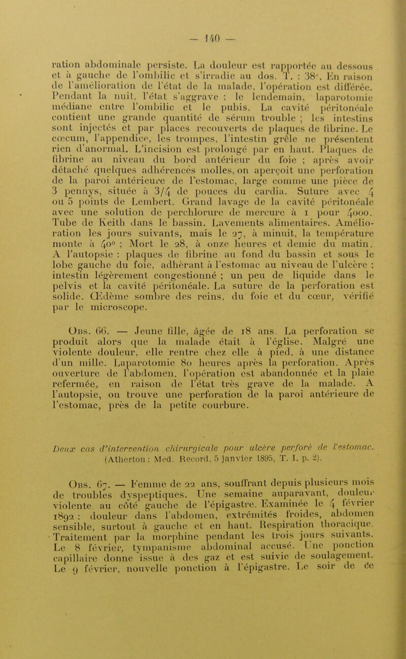 ration abdominale persiste. La douleur est l'apportée au dessous et à gauche de l'ombilic e1 s'irradie au dos. T. : 38. I n raison de l'amélioration de L'état de la malade, l'opération est différée. Pendant la nuit, l'état s'aggrave : le lendemain, laparotomie médiane entre l'ombilic et le pubis. La eavité péritonéale contient une grande quantité de sérum trouble ; les intestins sont Injectés et par places recouverts de plaques de fibrine. Le coquin, l'appendice, les trompes, l'intestin grêle ne présentent rien d'anormal. L'incision est prolongé par en haut. Plaques de fibrine au niveau du bord antérieur du foie ; après avoir détacbé quelques adhérences molles, on aperçoit une perforation de la paroi antérieure de l'estomac, large comme une pièce de 3 pennys, située à 3/4 de pouces du cardia. Suture avec \ ou 5 points de Lembert. Grand lavage de La eavité péritonéale avec une solution de perchlorure de mercure à i pour 4°°()- Tube de Keith dans le bassin. Lavements alimentaires. Amélio- ration les jours suivants, mais le 27, à minuit, la température monte à 4°° \ Mort le 28, à onze heures et demie du matin. A l'autopsie : plaques de fibrine au fond du bassin et sous le lobe gauche du foie, adhérant à l'estomac au niveau de L'ulcère ; intestin légèrement congestionné ; un peu de liquide dans Le pelvis et la cavité péritonéale. La suture de la perforation est solide. Œdème sombre des reins, du foie et du cœur, vérifié par le microscope. Uns. 66. — Jeune fille, âgée de 18 ans. La perforation se produit alors que la malade était à l'église. Malgré une violente douleur, elle rentre chez elle à pied, à une distance d'un mille. Laparotomie 80 heures après la perforation. Après ouverture de l'abdomen, l'opération est abandonnée et la plaie refermée, en raison de l'état très grave de la malade. A l'autopsie, on trouve une perforation de la paroi antérieure de l'estomac, près de la petite courbure. Deux cas d'intervention chirurgicale pour ulcère perforé de l'estomac. (Atherton : Med. Record, 5 janvier 1895, T. I, p. 2). Obs 67. — Femme de 22 ans. souffrant depuis plusieurs mois de troubles dyspeptiques. Une semaine auparavant, douleur violente au côté gauche de l'épigastre. Examinée Le \ février 1892 : douleur dans l'abdomen, extrémités froides, abdomen sensible, surtout «à gauche et en haut. Respiration thoracique. Traitement par la morphine pendant les trois jouis suivants. Le 8 février, tyinpanisme abdominal accusé. Une ponction capillaire donne issue à des gaz et est suivie de soulagement. Le 9 février, nouvelle ponction à L'épigastre. Le son- de ce