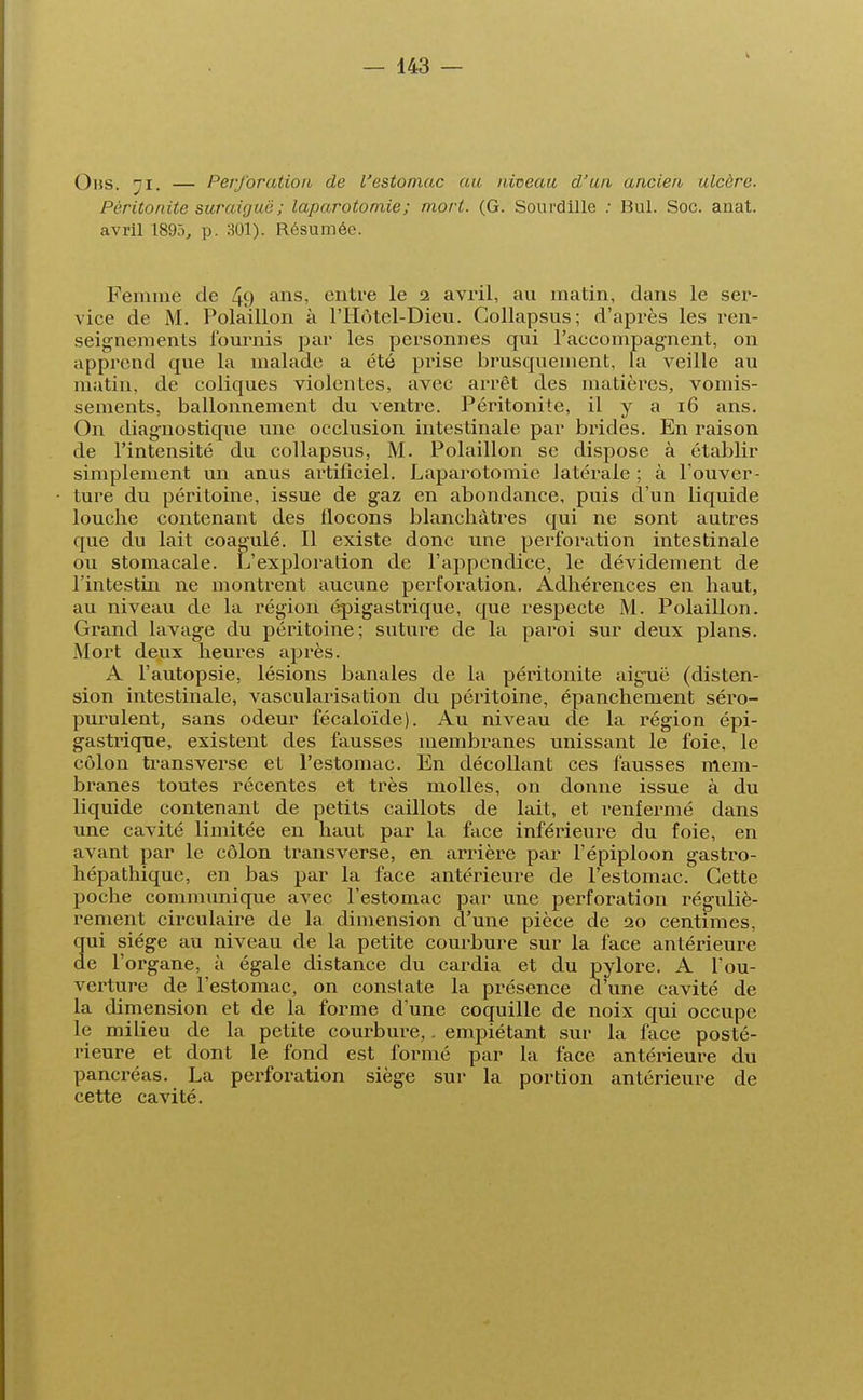 Ohs. ni. — Perforation, de l'estomac au. niveau d'un ancien ulcère. Péritonite suraiguë ; laparotomie; mort. (G. Sourdille ; Bul. Soc. anat. avril 1895, p. 301). Résumée. Femme de 49 ans> entre le 2 avril, au matin, dans le ser- vice de M. Polaillon à l'Hùtel-Dieu. Collapsus; d'après les ren- seignements fournis par les personnes qui l'accompagnent, on apprend que la malade a été prise brusquement, la veille au matin, de coliques violentes, avec arrêt des matières, vomis- sements, ballonnement du ventre. Péritonite, il y a 16 ans. On diagnostique une occlusion intestinale par brides. En raison de l'intensité du collapsus, M. Polaillon se dispose à établir simplement un anus artificiel. Laparotomie latérale ; à l'ouver- ture du péritoine, issue de gaz en abondance, puis d'un liquide loucbe contenant des flocons blancbàtres qui ne sont autres que du lait coagulé. Il existe donc une perforation intestinale ou stomacale. L'exploration de l'appendice, le dévidement de l'intestin ne montrent aucune perforation. Adhérences en haut, au niveau de la région épigastrique, que respecte M. Polaillon. Grand lavage du péritoine; suture de la paroi sur deux plans. Mort deux heures après. A l'autopsie, lésions banales de la péritonite aiguë (disten- sion intestinale, vascularisation du péritoine, épanchenient séro- purulent, sans odeur fécaloïde). Au niveau de la région épi- gastrique, existent des fausses membranes unissant le foie, le côlon transverse et l'estomac. En décollant ces fausses mem- branes toutes récentes et très molles, on donne issue à du liquide contenant de petits caillots de lait, et renfermé dans une cavité limitée en haut par la face inférieure du foie, en avant par le côlon transverse, en arrière par l'épiploon gastro- hépathique, en bas par la face antérieure de l'estomac. Cette poche communique avec l'estomac par une perforation réguliè- rement circulaire de la dimension d'une pièce de 20 centimes, ui siège au niveau de la petite courbure sur la face antérieure e l'organe, à égale distance du cardia et du pylore. A l'ou- verture de l'estomac, on constate la présence d'une cavité de la dimension et de la forme d'une coquille de noix qui occupe le milieu de la petite courbure,. empiétant sur la face posté- rieure et dont le fond est formé par la face antérieure du pancréas. La perforation siège sur la portion antérieure de cette cavité.