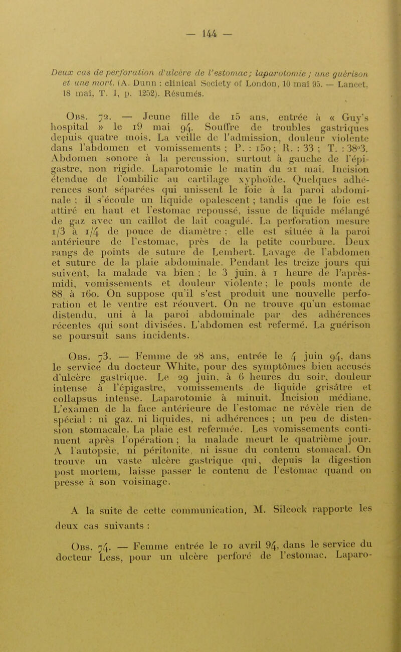 Deux cas de perforation, d'ulcère de l'estomac; laparotomie ; une guèrison et une mort. (A. Dunn : clinical Society of London, lu mai 95. — Lancet, 18 mai, T. i, p, 1252). Résumés. Obs. j-2. — Jeune fille de i5 ans, entrée à « Guys hospital » le ii) mai 94. Souffre de troubles gastriques depuis quatre mois. La veille de l'admission, douleur violente dans l'abdomen et vomissements; P. :i5o; H. : 33 ; T. : 38°3. Abdomen sonore à la pereussion, surtout à gauche de l'épi- gastre, non rigide. Laparotomie le matin du \>\ mai. Incision étendue de l'ombilic au cartilage xyphoïde. Quelques adhé- rences sont séparées qui unissent le roie à la paroi abdomi- nale : il s'écoule un liquide opalescent ; tandis que le loir es1 attiré en haut et l'estomac repoussé, issue de liquide mélangé de gaz avec un caillot de laii coagulé. La perforation mesure i/3 à 1/4 de pouce de diamètre : clic est située à la paroi antérieure de l'estomac, près de la petite courbure. Deux rangs de points de suture de Lembert. Lavage de l'abdomen et suture de la plaie abdominale. Pendant les treize jours qui suivent, la malade va bien ; le 3 juin, à 1 heure de l'après- midi, vomissements et douleur violente ; le pouls monte de 88, à 160. On suppose qu'il s'est produit une nouvelle perfo* ration et le ventre est réouvert. On ne trouve qu'un estomac distendu, uni à la paroi abdominale par des adhérences récentes qui sont divisées. L'abdomen est refermé. La guérison se poursuit sans incidents. Obs. ^3. — Femme de 28 ans, entrée le 4 jum 94> dans le service du docteur White, pour des symptômes bien accusés d'ulcère gastrique. Le 29 juin, à G heures du soir, douleur intense à l'épigastre, vomissements de liquide grisâtre et collapsus intense. Laparotomie à minuit. Incision médiane. L'examen de la face antérieure de l'estomac ne révèle rien de spécial : ni gaz, ni liquides, ni adhérences ; un peu de disten- sion stomacale. La plaie est refermée. Les vomissements conti- nuent après l'opération; la malade meurt le quatrième jour. A l'autopsie, ni péritonite, ni issue du contenu stomacal. On trouve un vaste ulcère gastrique qui, depuis la digestion post rnortem, laisse passer le contenu de l'estomac quand on presse à son voisinage. A la suite de cette communication, M. Silcock rapporte les deux cas suivants : Obs. ?4. — Femme entrée le 10 avril 94. dans le service du docteur Less, pour un ulcère perforé de l'estomac. Laparo-