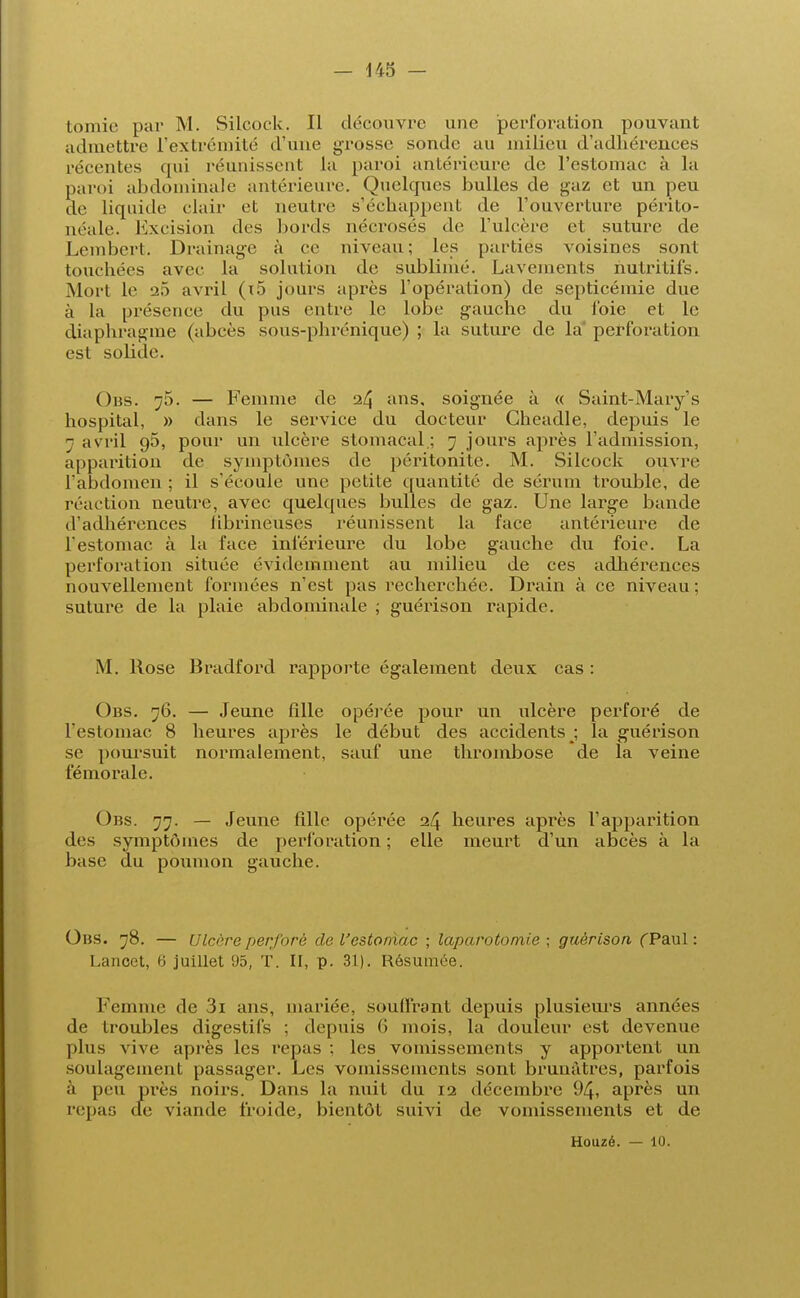 toinjr paI. M. Silcock. Il découvre une perforation pouvant admettre L'extrémité d'une grosse sonde au milieu d'adhérences [•('■renies qui réunissent La paroi antérieure de l'estomac à la paroi abdominale antérieure. Quelques bulles de gaz et un peu de liquide clair et neutre s'échappent de l'ouverture périto- néale. Excision des bords nécrosés de l'ulcère et suture de Lembert. Drainage à ce niveau; Les parties voisines sont touchées avec La solution de sublimé. Lavements nutritifs. Mort Le 25 avril (x5 jours après l'opération) de septicémie due à la présence du pus entre le lobe gauche du foie et Le diaphragme (abcès sous-phrénique) ; la suture de La perforation est solide. Obs. 75. — Femme de 24 ans. soignée à « Saint-Mary s hospital, » dans le service du docteur Gheadle, depuis le 7 avril 95, pour un ulcère stomacal.; 7 jours après l'admission, apparition de symptômes de péritonite. M. Silcock ouvre l'abdomen ; il s'écoule une petite quantité de sérum trouble, de réaction neutre, avec quelques bulles de gaz. Une large bande d'adhérences hbrineuses réunissent la face antérieure de l'estomac à la face inférieure du lobe gauche du foie. La perforation située évidemment au milieu de ces adhérences nouvellement formées n'est pas recherchée. Drain à ce niveau ; suture de la plaie abdominale ; guérison rapide. M. Mose Bradford rapporte également deux cas : Obs. 76. — Jeune fille opérée pour un ulcère perforé de l'estomac 8 heures après le début des accidents ; la guérison se poursuit normalement, sauf une thrombose de La veine fémorale. Obs. 77. — Jeune fdle opérée 24 heures après l'apparition des symptômes de perforation ; elle meurt d'un abcès à la base du poumon gauche. Obs. 78. — Ulcère perforé de l'estoniac ; laparotomie ; guérison f Paul : Lancet, H juillet 95, T. II, p. 31). Résumée. Femme de 3i ans, mariée, souffrant depuis plusieurs années de troubles digestifs ; depuis 6 mois, la douleur est devenue plus vive après les repas ; les vomissements y apportent un soulagement passager. Les vomissements sont brunâtres, parfois à peu près noirs. Dans la nuit du 12 décembre 94, après un repas de viande froide, bientôt suivi de vomissements et de Houzé. — 10.