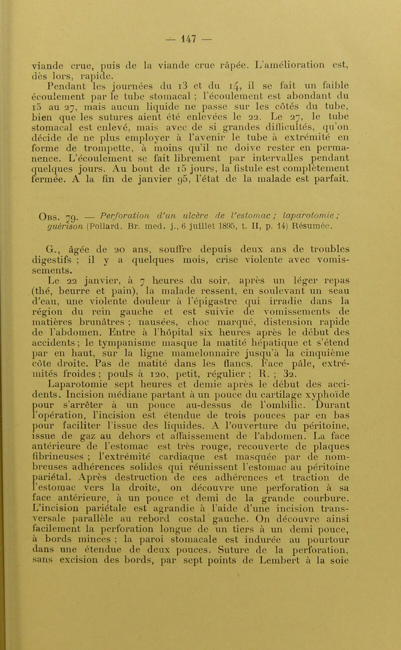 viande crue, puis de la viande crue râpée. L'amélioration est, Pendant les journées du i3 et du 14, il se fait un faible écoulement par le tube stomacal ; l'écoulement est abondant du r5 au 27, mais aucun liquide ne passe sur les côtés du tube, bien que les sutures aient été enlevées le 22. Le 27, le tube stomacal est enlevé, mais avec de si grandes dillicultés, qu'on décide de ne plus employer à l'avenir le tube à extrémité en forme de trompette, à moins qu'il ne doive rester en perma- nence. L'écoulement se fait librement par intervalles pendant quelques jours. Au bout de i5 jours, la fistule est complètement lerinée. A la fin de janvier 95, l'état de la malade est parfait. Obs. 79. — Perforation d'un ulcère de l'estomac ; laparotomie; guèrison (Pollard. Br. med. j., 6 juillet 1895, t. II, p. 14) Résumée. G., âgée de 20 ans, souffre depuis deux ans de troubles digestifs ; il y a quelques mois, crise violente avec vomis- sements. Le 22 janvier, à 7 heures du soir, après un léger repas (thé, beurre et pain), la malade ressent, en soulevant un seau d'eau, une violente douleur à l'épigastre qui irradie dans la région du rein gauche et est suivie de vomissements de matières brunâtres ; nausées, choc marqué, distension rapide de l'abdomen. Entre à l'hôpital six heures après le début des accidents ; le tympanisme masque la matité hépatique et s'étend par en haut, sur la ligne mamelonnaire jusqu'à la cinquième côte droite. Pas de matité dans les flancs. Face pâle, extré- mités froides; pouls à 120, petit, régulier; R. ; 32. Laparotomie sept heures et demie après le début des acci- dents. Incision médiane partant à un pouce du cartilage xyphoïde pour s'arrêter à un pouce au-dessus de l'ombilic. Durant l'opération, l'incision est étendue de trois pouces par en bas pour faciliter l'issue des liquides. A l'ouverture du péritoine, issue de gaz au dehors et affaissement de l'abdomen. La face antérieure de l'estomac est très rouge, recouverte de plaques fibrineuses ; l'extrémité cardiaque est masquée par de nom- breuses adhérences solides qui réunissent l'estomac au péritoine pariétal. Après destruction de ces adhérences et traction de l'estomac vers la droite, on découvre une perforation à sa face antérieure, à un pouce et demi de la grande courbure. L'incision pariétale est agrandie à l'aide d'une incision trans- versale parallèle au rebord costal gauche. On découvre ainsi facilement la perforation longue de un tiers à un demi pouce, à bords minces ; la paroi stomacale est indurée au pourtour dans une étendue de deux pouces. Suture de la perforation, sans excision des bords, par sept points de Lembert à la soie