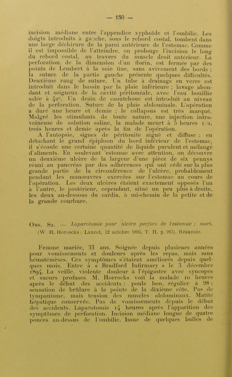 incision médiane entre l'appendice xyphoïde et L'ombilic. Les doigts introduits à gauche, sous le rebord costal, tombent dans une large déchirure de la paroi antérieure de l'estomac. Comme il est impossible de l'atteindre, on prolonge l'incision le Long du rebord costal, au travers du muscle droit antérieur. La perforation, de La dimension d'un florin, est fermée par des points de Leinberl à la soie line, sans avivement des bords ; la suture de la partie gauche présente quelques difficultés. Deuxième rang de suture, l'n tube à drainage en verre est introduit dans Le bassin par La plaie inférieure : lavage abon- dant et soigneux de la cavité péritonéale, avec l'eau bouillie salée à 42°- Un drain de caoutchouc est introduit au niveau de la perforation. Suture de la plaie abd inale. L'opération a duré une heure et demie ; le collapsus est liés marqué. Malgré les stimulants de toute nature, une injection intra- veineuse de solution saline, la malade meurt à 5 heures i 2, trois heures et demie après la fin de l'opération. A l'autopsie, signes de péritonite aiguë et dilluse ; en détachant le grand épiploon du bord intérieur de l'estomac, il s'écoule une certaine quantité de liquide purulent et mélangé d'aliments. En soulevant 'estomac avec attention, on découvre xin deuxième ulcère de la largeur d'une pièce de six pennys réuni au pancréas par des adhérences qui ont cédé sur la plus grande partie de la circonférence de l'ulcère, probablement pendant les manœuvres exercées sur l'estomac au cours de l'opération. Les deux ulcères étaient exactement opposés L'un à l'autre, le postérieur, cependant, situé un peu plus à droite, Les deux au-dessous du cardia, à mi-chemin de la petite et de la grande courbure. Obs. 8a. — Laparotomie pour ulcère perforé de l'estomac ; mort. (W. H. Horiocks: Lancet, 12 octobre 1895, T. II, p. 915). Résumée. Femme mariée, 33 ans. Soignée depuis plusieurs années pour vomissements et douleurs après les repas, mais sans hématémèses. Ces symptômes s'étaient améliorés depuis quel- ques mois. Entre à « Bradford Infirmary » le 3 décembre iS()4- La veille, violente douleur à l'épigastre avec syncopes et sueurs profuses. M. Horrocks voit la malade io heures après le début des accidents : pouls bon. régulier à US : sensation de brûlure à la pointe de la dixième côte, l'as de tympanisme, mais tension des muscles abdominaux. Matité hépatique conservée. Pas de vomissements depuis le début des accidents. Laparotomie i4 heures après l'apparition des symptômes de perforation. Incision médiane longue de quatre pouces au-dessus de L'ombilic. Issue de quelques bulles de