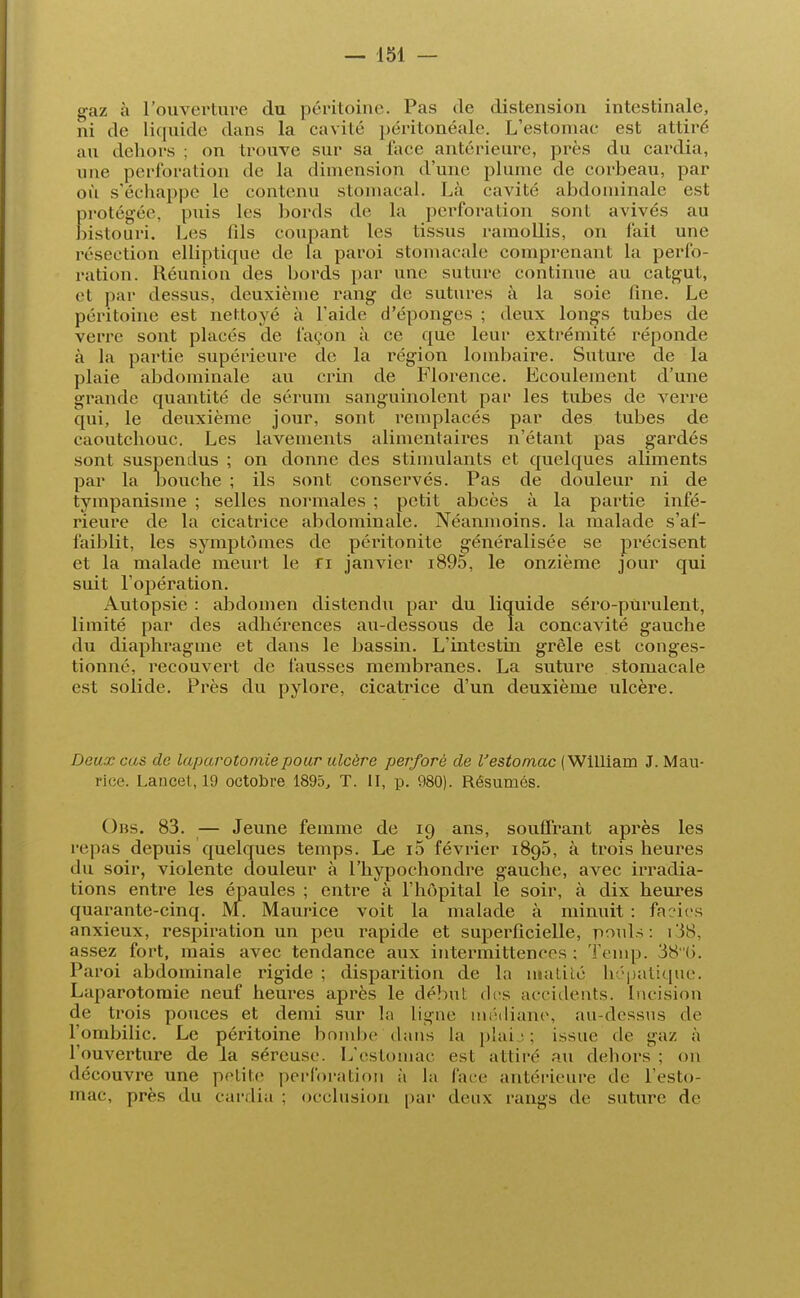 gaz à l'ouverture du péritoine. Pas de distension intestinale, ni de Liquide dans la cavité péritonéale. L'estomac est attiré au dehors ; on trouve sur sa l'ace antérieure, près du cardia, une perforation de la dimension d'une plume de corbeau, par où s'échappe le contenu stomacal. Là cavité abdominale est protégée, puis les bords de la perforation sont avivés au bistouri. Les fils coupant les tissus ramollis, on fait une résection elliptique de la paroi stomacale comprenant la perfo- ration. Réunion des bords par une suture continue au catgut, et par dessus, deuxième rang de sutures à la soie fine. Le péritoine est nettoyé à l'aide d'épongés ; deux longs tubes de verre sont placés de façon à ce que leur extrémité réponde à la partie supérieure de la région lombaire. Suture de la plaie abdominale au crin de Florence. Ecoulement d'une grande quantité de sérum sanguinolent par les tubes de verre qui, le deuxième jour, sont remplacés par des tubes de caoutchouc. Les lavements alimentaires n'étant pas gardés sont suspendus ; on donne des stimulants et quelques aliments par la Louche ; ils sont conservés. Pas de douleur ni de tympanisme ; selles normales ; petit abcès à la partie infé- rieure de la cicatrice abdominale. Néanmoins, la malade s'af- faiblit, les symptômes de péritonite généralisée se précisent et la malade meurt le n janvier i895, le onzième jour qui suit l'opération. Autopsie : abdomen distendu par du liquide séro-pUrulent, limité par des adhérences au-dessous de la concavité gauche du diaphragme et dans le bassin. L'intestin grêle est conges- tionné, recouvert de fausses membranes. La suture stomacale est solide. Près du pylore, cicatrice d'un deuxième ulcère. Deux cas de laparotomie pour ulcère perforé de l'estomac (William J. Mau- rice. Lancet, 19 octobre 1895, T. II, p. 980). Résumés. Obs. 83. — Jeune femme de 19 ans, souffrant après les n pas depuis quelques temps. Le i5 février 1895, à trois heures du soir, violente douleur à l'hypochondre gauche, avec irradia- tions entre les épaules ; entre à l'hôpital le soir, à dix heures quarante-cinq. M. Maurice voit la malade à minuit : faciès anxieux, respiration un peu rapide et superficielle, pouls: i38, assez fort, mais avec tendance aux intermittences ; Temp. 38 (>. Paroi abdominale rigide ; disparition de la niatité hépatique. Laparotomie neuf heures après le début des accidents. Incision de trois pouces et demi sur la ligne médiane, au-dessus de l'ombilic. Le péritoine bombe dans la plaij ; issue de gaz à l'ouverture de la séreuse. L'estomac est attire'- au dehors : on découvre une petite perforation à la face antérieure de l'esto- mac, près du cardia ; occlusion par deux rangs de suture de