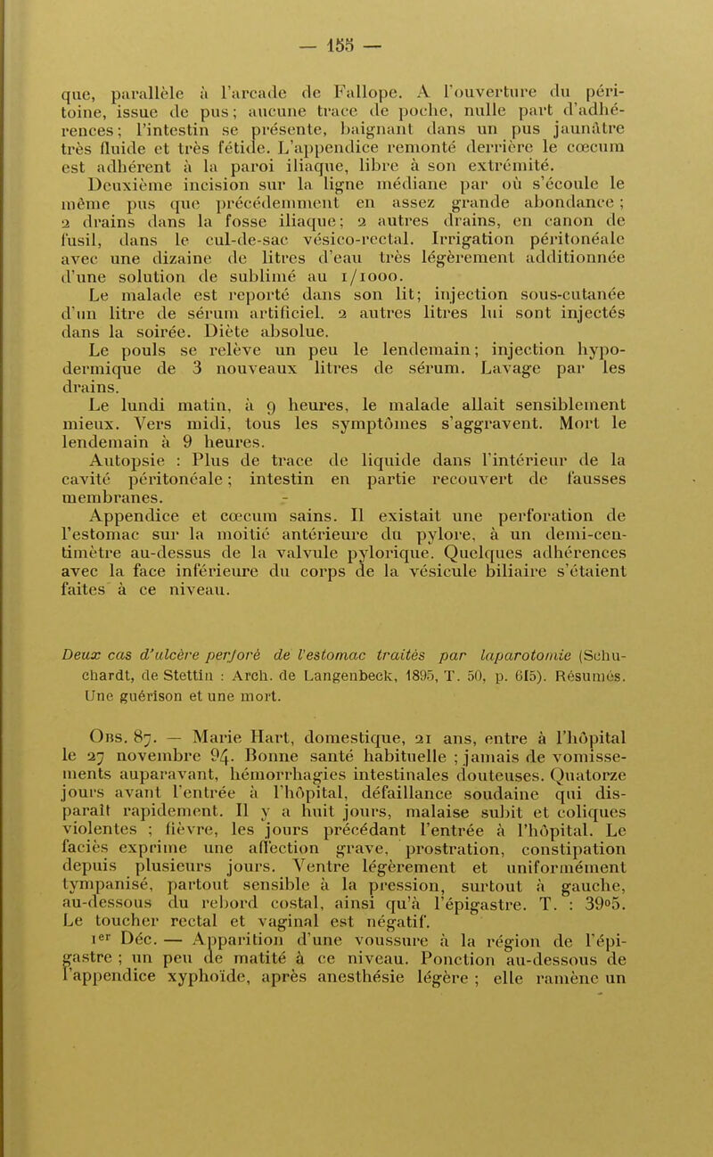 que, parallèle à L'arcade de Fullope. A l'ouverture du péri- toine, issue de pus; aucune trace de poche, nulle part d'adhé- rences; l'intestin se présente, baignant dans un pus jaunâtre très fluide et très fétide. L'appendice remonté derrière le cœcum est adhérent à la paroi iliaque, libre à son extrémité. Deuxième incision sur la ligne médiane par où s'écoule le même pus que précédemment en assez grande abondance ; a drains dans la fosse iliaque; 2 autres drains, en canon de fusil, dans le cul-de-sac vésico-rectal. Irrigation péritonéale avec une dizaine de litres d'eau très légèrement additionnée d'une solution de sublimé au 1/1000. Le malade est reporté dans son lit; injection sous-cutanée d'un litre de sérum artificiel. 2 autres litres lui sont injectés dans la soirée. Diète absolue. Le pouls se relève un peu le lendemain ; injection hypo- dermique de 3 nouveaux litres de sérum. Lavage par les drains. Le lundi matin, à 9 heures, le malade allait sensiblement mieux. Vers midi, tous les symptômes s'aggravent. Mort le lendemain à 9 heures. Autopsie : Plus de trace de liquide dans l'intérieur de la cavité péritonéale ; intestin en partie recouvert de fausses membranes. Appendice et cœcum sains. Il existait une perforation de l'estomac sur la moitié antérieure du pylore, à un demi-cen- timètre au-dessus de la valvule pylorique. Quelques adhérences avec la face inférieure du corps de la vésicule biliaire s'étaient faites à ce niveau. Deux cas d'ulcère perforé de l'estomac traités par laparotomie (Schu- chardt, de Stettin : Arch. de Langenbeck, 1895, T. 50, p. 615). Résumés. Une guérison et une mort. Obs. 87. — Mai'ie Hart, domestique, 21 ans, entre à l'hôpital le 27 novembre 94. Bonne santé habituelle ; jamais de vomisse- ments auparavant, hémorrhagies intestinales douteuses. Quatorze jours avant l'entrée à l'hôpital, défaillance soudaine qui dis- paraît rapidement. Il y a huit jours, malaise subit et coliques violentes ; fièvre, les jours précédant l'entrée à l'hôpital. Le faciès exprime une affection grave, prostration, constipation depuis plusieurs jours. Ventre légèrement et uniformément tympanisé, partout sensible à la pression, surtout à gauche, au-dessous du rebord costal, ainsi qu'à l'épigastre. T. : 39°5. Le toucher rectal et vaginal est négatif. ier Déc. — Apparition d'une voussure à la région de l'épi- gastre ; un peu de matité à ce niveau. Ponction au-dessous de l'appendice xyphoïde, après anesthésie légère ; elle ramène un