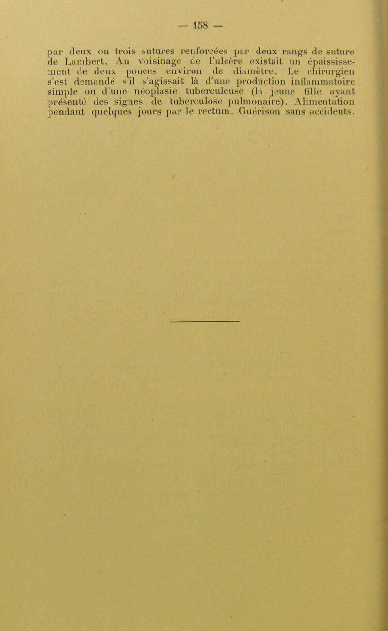 par deux ou trois sutures renforcées par deux rangs de suture de Lambert. Au voisinage de l'ulcère existait un épaississe- ment de deux pouces environ de diamètre. Le chirurgien s'est demandé s il s'agissait là d'une production inflammatoire simple ou d'une néoplasie tuberculeuse (la jeune fille ayant présenté des signes de tuberculose pulmonaire). Alimentation pendant quelques jours par le rectum. Guérison sans accidents.