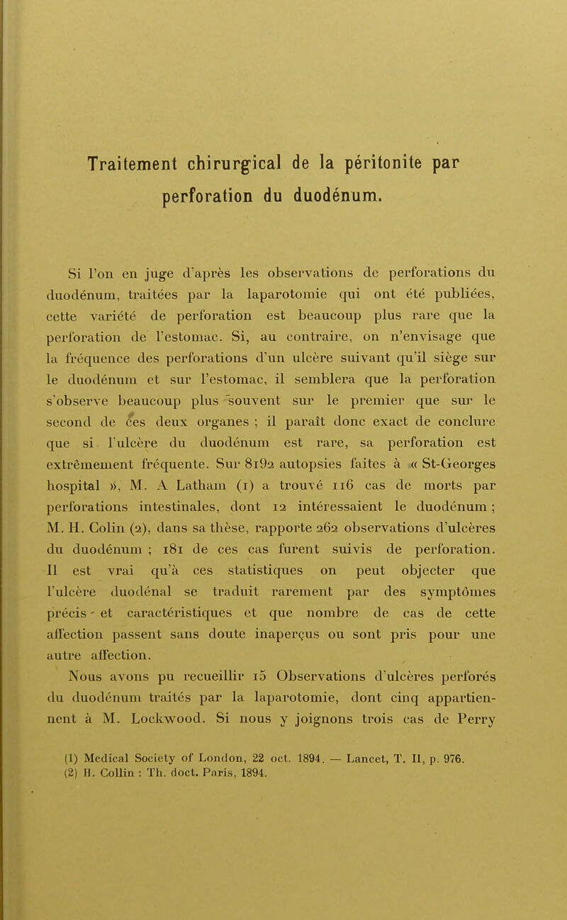 Traitement chirurgical de la péritonite par perforation du duodénum. Si l'on en juge d'après les observations de perforations du duodénum, traitées par la laparotomie qui ont été publiées, cette variété de perforation est beaucoup plus rare que la perforation de l'estomac. Si, au contraire, on n'envisage que la fréquence des perforations d'un ulcère suivant qu'il siège sur le duodénum et sur l'estomac, il semblera que la perforation s'observe beaucoup plus souvent sur le premier que sur le second de ces deux organes ; il paraît donc exact de conclure que si l'ulcère du duodénum est rare, sa perforation est extrêmement fréquente. Sur 8i92 autopsies faites à « St-Georges hospital », M. A Latbam (i) a trouvé 116 cas de morts par perforations intestinales, dont 12 intéressaient le duodénum ; M. H. Colin (2), dans sa thèse, rapporte 262 observations d'ulcères du duodénum ; 181 de ces cas furent suivis de perforation. Il est vrai qu'à ces statistiques on peut objecter que l'ulcère duodénal se traduit rarement par des symptômes précis - et caractéristiques et que nombre de cas de cette affection passent sans doute inaperçus ou sont pris pour une autre affection. Nous avons pu recueillir i5 Observations d'ulcères perforés du duodénum traites par la laparotomie, dont cinq appartien- nent à M. Lockwood. Si nous y joignons trois cas de Perry (1) Médical Society of London, 22 oct. 1894. — Lancet, T. Il, p. 976. (2) H. Collin : Th. doct. Paris, 1894.