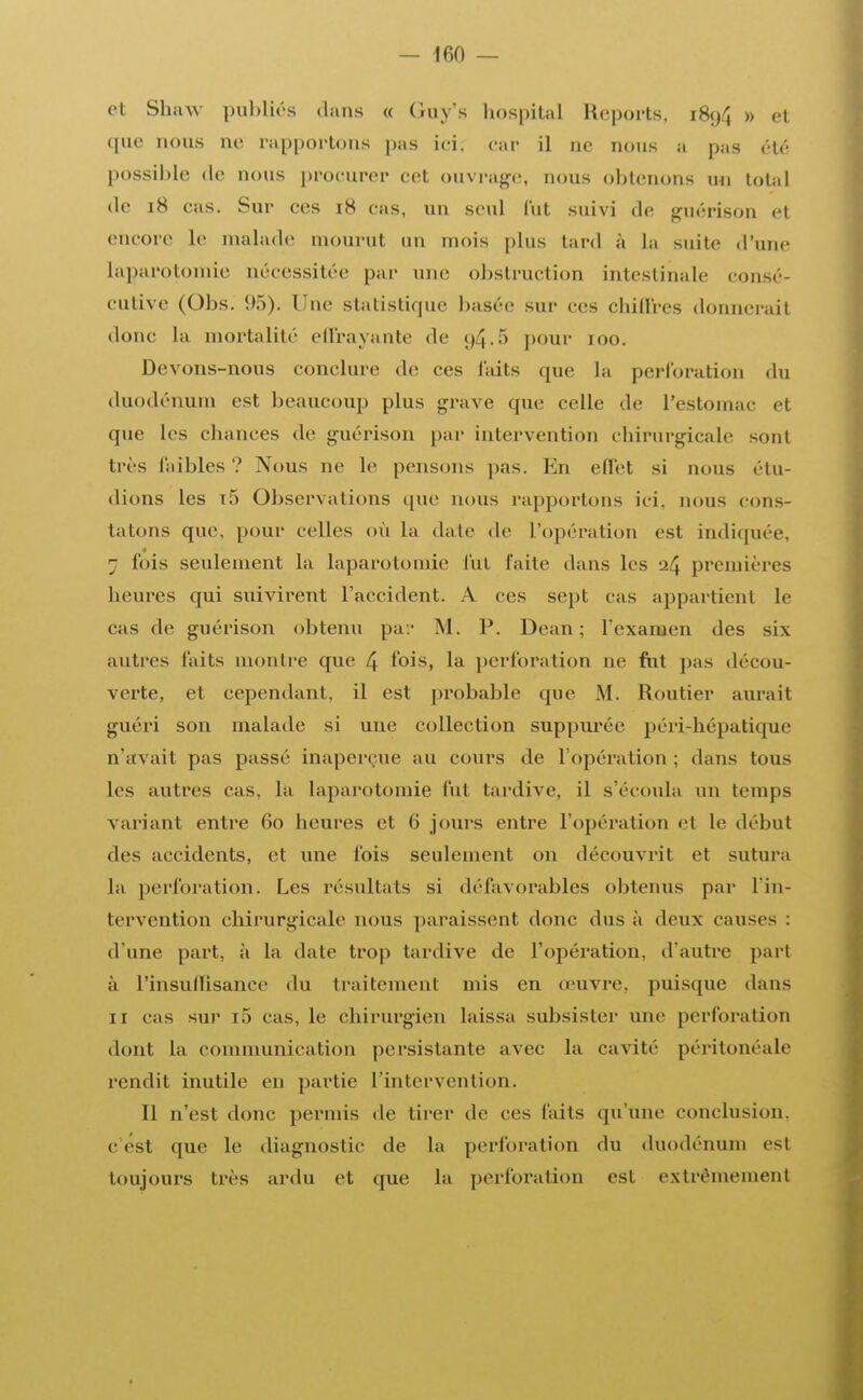 et Shaw publiés dans « (iuv's hospital Reports, 1894 » et ([lie nous ne rapportons pas ici. car il ne nous a pas été possible de nous procurer cet ouvrage, nous obtenons un total île 18 cas. Sur ces 18 cas, un seul lut suivi de guérison et encore le malade mourut un mois plus tard à la suite d'une Laparotomie nécessitée par une obstruction intestinale consé- cutive (Obs. 95). Une statistique basée sur ces chiffres donnerait donc la mortalité effrayante de 94.5 pour 100. Devons-nous conclure de ces faits que la perforation du duodénum est beaucoup plus grave que celle de l'estomac el que les chances de guérison par intervention chirurgicale sont très l'aibles ? Nous ne le pensons pas. En effet si nous élu- dions les t5 Observations que nous rapportons ici. nous cons- tatons que, pour celles où la date de L'opération est indiquée, ; lois seulement la laparotomie fut laite dans les 24 premières heures qui suivirent l'accident. A ces sept cas appartient le cas de guérison obtenu pav M. P. Dean; l'examen des six autres faits montre que 4 fois, la perforation ne fut pas décou- verte, et cependant, il est probable que M. Routier aurait guéri son malade si une collection suppuréc péri-hépatique n'avait pas passé inaperçue au cours de l'opération; dans tous les autres cas. la laparotomie fut tardive, il s'écoula un temps variant entre 60 heures et 6 jours entre l'opération et le début des accidents, et une fois seulement on découvrit et sutura la perforation. Les résultats si défavorables obtenus par L'in- tervention chirurgicale nous paraissent donc dus à deux causes : d'une part, à la date trop tardive de l'opération, d'autre pari à L'insuffisance du traitement mis en œuvre, puisque dans il cas sur io cas, le chirurgien laissa subsister une perforation dont la communication persistante avec la cavité péritonéale rendit inutile en partie L'intervention. 11 n'est donc permis de tirer de ces laits qu'une conclusion. C est que le diagnostic de la perforation du duodénum est toujours très ardu et que la perforation est extrêmement