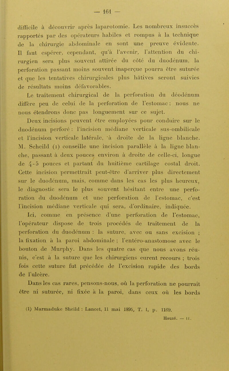 difficile à découvrir après laparotomie. Les nombreux insuccès rapportés par des opérateurs habiles et rompus à la technique de la chirurgie abdominale en sont une preuve évidente. Il faut espérer, cependant, qu'à l'avenir, l'attention du chi- rurgien sera plus souvent attirée du côté du duodénum, la perforation passant moins souvent inaperçue pourra être suturée et que les tentatives chirurgicales plus hâtives seront suivies de résultats moins défavorables. Le traitement chirurgical de la perforation du déodénum diffère peu de celui de la perforation de l'estomac : nous ne nous étendrons donc pas longuement sur ce sujet. Deux incisions peuvent être employées pour conduire sur le duodénum perforé : l'incision médiane verticale sus-ombilicale et l'incision verticale latérale, à droite de la ligne blanche. M. Scheild (i) conseille une incision parallèle à la ligne blan- che, passant à deux pouces environ à droite de celle-ci, longue de 4^ pouces et partant du huitième cartilage costal droit. Cette incision permettrait peut-être d'arriver plus directement sur le duodénum, mais, comme dans les cas les plus heureux, le diagnostic sera le plus souvent hésitant entre une perfo- ration du duodénum et une perforation de l'estomac, c'est l'incision médiane verticale qui sera, d'ordinaire, indiquée. Ici, comme en présence d'une perforation de l'estomac, l'opérateur dispose de trois procédés de traitement de la perforation du duodénum : la suture, avec ou sans excision ; la fixation à la paroi abdominale ; l'entéro-anastomose avec le bouton de Murphy. Dans les quatre cas que nous avons réu- nis, c'est à la suture que les chirurgiens eurent recours ; trois fois cette suture fut précédée de l'excision rapide des bords de l'ulcère. Dans les cas rares, pensons-nous, où la perforation ne pourrait être ni suturée, ni fixée à la paroi, dans ceux où les bords (1) Marmaduke Sheild : Lancet, 11 mai 1895, T. I, p. 1169. Houzé. — il.