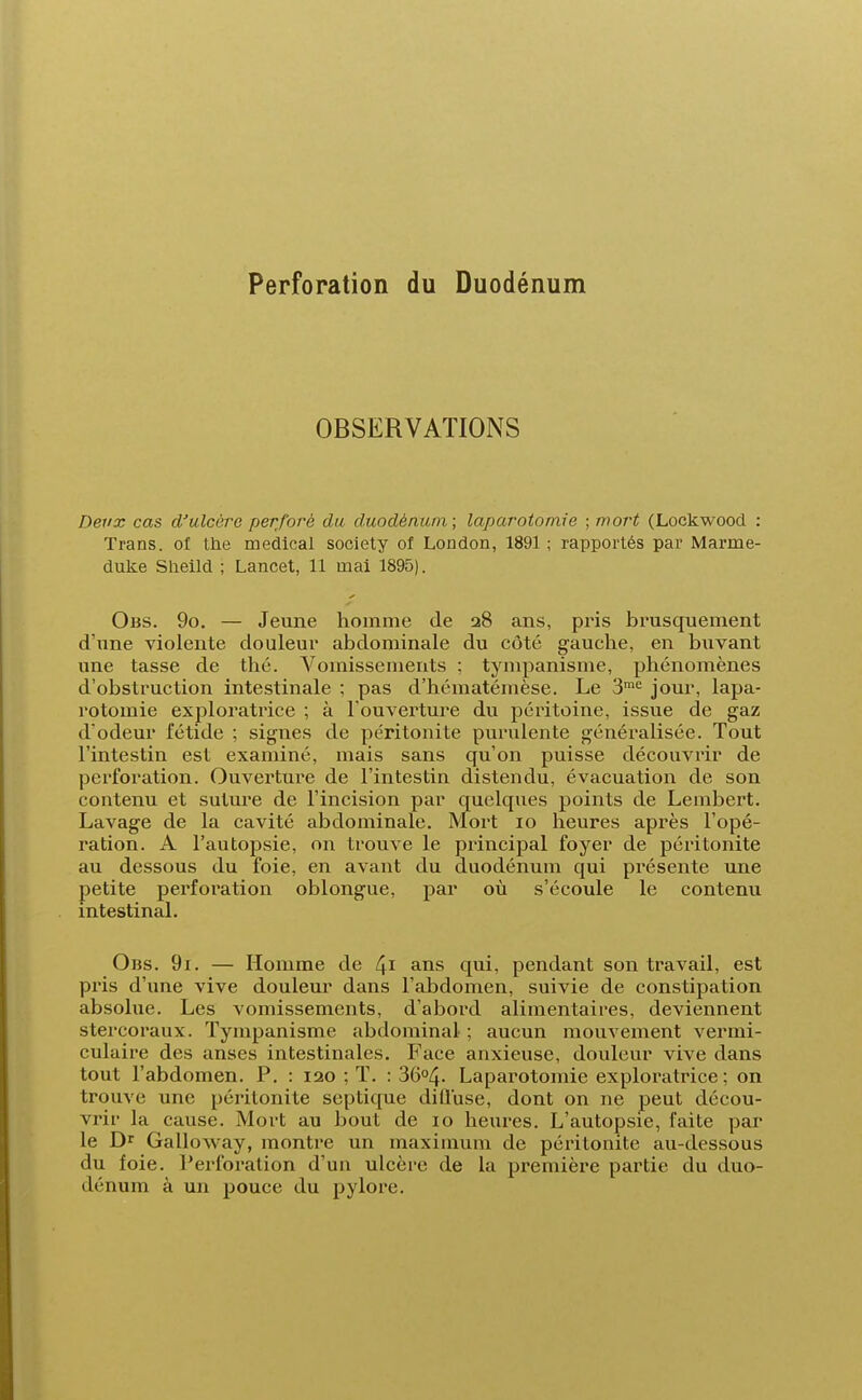 Perforation du Duodénum OBSERVATIONS Deux cas d'ulcère perforé du duodénum; laparotomie ; mort (Lockwood : Trans. of the médical society of London, 1891 ; rapportés par Marme- duke Sheild ; Lancet, 11 mai 1895). Obs. 9o. — Jeune homme de 28 ans, pris brusquement d'une violente douleur abdominale du côté gauche, en buvant une tasse de thé. Vomissements ; tympanisme, phénomènes d'obstruction intestinale ; pas d'hématémèse. Le 3me jour, lapa- rotomie exploratrice ; à l'ouverture du péritoine, issue de gaz d'odeur fétide ; signes de péritonite purulente généralisée. Tout l'intestin est examiné, mais sans qu'on puisse découvrir de perforation. Ouverture de l'intestin distendu, évacuation de son contenu et suture de l'incision par quelques points de Lembert. Lavage de la cavité abdominale. Mort 10 heures après l'opé- ration. A l'autopsie, on trouve le principal foyer de péritonite au dessous du foie, en avant du duodénum qui présente une petite perforation oblongue, par où s'écoule le contenu intestinal. Obs. 9i. — Homme de 41 ans qui, pendant son travail, est pris d'une vive douleur dans l'abdomen, suivie de constipation absolue. Les vomissements, d'abord alimentaires, deviennent stercoraux. Tympanisme abdominal ; aucun mouvement vermi- culaire des anses intestinales. Face anxieuse, douleur vive dans tout l'abdomen. P. : 120 ; T. : 36°4- Laparotomie exploratrice ; on trouve une péritonite septique diÛuse, dont on ne peut décou- vrir la cause. Mort au bout de 10 heures. L'autopsie, faite par le Dr GaLloway, montre un maximum de péritonite au-dessous du foie. Perforation d'un ulcère de la première partie du duo- dénum à un pouce du pylore.