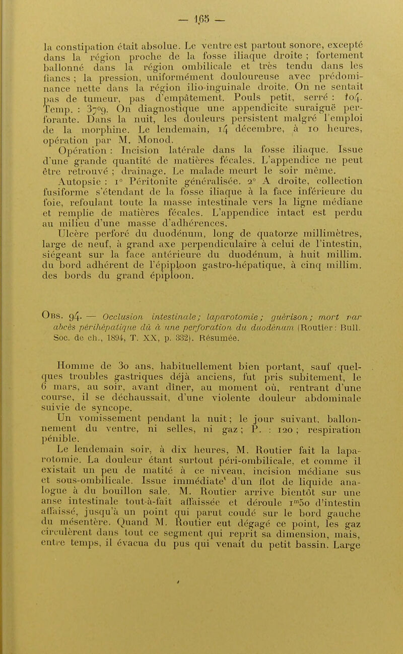 la constipation était absolue. Le ventre est partout sonore, excepté clans la région proche de la fosse iliaque droite ; fortement ballonné dans la région ombilicale et très tendu dans les lianes ; la pression, uniformément douloureuse avec prédomi- nance nette dans la région ilio-inguinale droite. On ne sentait pas de tumeur, pas d'empâtement. Pouls petit, serré : io/4. Temp. : 3709. On diagnostique une appendicite suraiguë per- forante. Dans la nuit, les douleurs persistent malgré l'emploi de la morphine. Le lendemain, 14 décembre, à 10 heures, opération par M. Monod. Opération : Incision latérale dans la fosse iliaque. Issue d'une grande quantité de matières fécales. L'appendice ne peut être retrouvé ; drainage. Le malade meurt le soir même. Autopsie : i° Péritonite généralisée. 20 A droite, collection fusiforme s'étendant de la fosse iliaque à la face inférieure du foie, refoulant toute la masse intestinale vers la ligne médiane et remplie de matières fécales. L'appendice intact est perdu au milieu d'une masse d'adhérences. Ulcère perforé du duodénum, long de quatorze millimètres, large de neuf, à grand axe perpendiculaire à celui de l'intestin, siégeant sur la face antérieure du duodénum, à huit millim. du bord adhérent de l'épiploon gastro-hépatique, à cinq millim. des bords du grand épiploon. Obs. 94. — Occlusion intestinale; laparotomie ; guèrison; mort par abcès përihèpatiqiœ dû à une perforation du duodénum (Routier: Bull. Soc. de ch., 1894, T. XX, p. 332). Résumée. Homme de 3o ans, habituellement bien portant, sauf quel- ques troubles gastriques déjà anciens, fut pris subitement, le 6 mars, au soir, avant dîner, au moment où, rentrant d'une course, il se déchaussait, d'une violente douleur abdominale suivie de syncope. Un vomissement pendant la nuit ; le jour suivant, ballon- nement du ventre, ni selles, ni gaz ; P. : 120 ; respiration pénible. Le lendemain soir, à dix heures, M. Routier fait la lapa- rotomie. La douleur étant surtout péri-ombilicale, et comme il existait un peu de matité à ce niveau, incision médiane sus et sous-ombilicale. Issue immédiate' d'un Ilot de liquide ana- logue _à du bouillon sale. M. Routier arrive bientôt sur une anse intestinale tout-à-fait affaissée et dérouie im5o d'intestin affaissé, jusqu'à un point qui parut coudé sur le bord gauche du mésentère. Ouand M. Routier eut dégagé ce point, les gaz circulèrent dans tout ce segment qui reprit sa dimension, mais, entre temps, il évacua du pus qui venait du petit bassin. Large