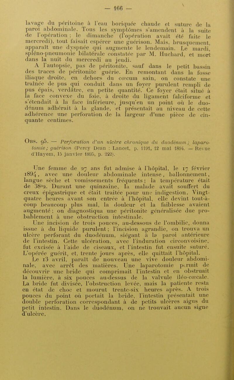 V lavage du péritoine à l'eau boriquée chaude et suture de la paroi abdominale. Tous les symptômes s'amendent à la suite de l'opération ; le dimanche (l'opération avait été faite le mercredi), tout faisait espérer une guérison. Mais, brusquement, apparaît une dyspnée qui augmente le lendemain. Le mardi, spléno-pneumonie bilatérale constatée par M. Huchard, el mort dans la nuit du mercredi au jeudi. A l'autopsie, pas de péritonite, sauf dans le petit bassin des traces de péritonite guérie. En remontanl dans la fosse iliaque droite, en dehors du cœcum sain, on constate une traînée de pus qui conduit dans un foyer purulent rempli de pus épais, verdatre, en petite quantité. Ce foyer était situé à la face convexe du foie, à droite du ligament falciforme et s'étendait à la face inférieure, jusqu'en un point où le duo- dénum adhérait à la glande, et présentait au niveau de cette adhérence une perforation de la largeur d'une pièce de cin- quante centimes. Obs. 95. — Perforation d' un ulcère chronique du duodénum ; laparo- tomie; guèrison (Percy Dean : Lancet, p. 1191, 12 mai 1894. — Revue d'Hayem, 15 janvier 1895, p. 222). Une femme de 27 ans fut admise à l'hôpital, le i~ février i894, avec une douleur abdominale intense, ballonnement, langue sèche et vomissements fréquents ; la température était de 38°2. Durant une quinzaine, la malade avait soulfert du creux épigaslrique et était traitée pour une indigestion. Vingt- quatre heures avant son entrée à l'hôpital, elle devint tout-à- coup beaucoup plus mal, la douleur et la faiblesse avaient augmenté ; on diagnostiqua une péritonite généralisée due pro- bablement à une obstruction intestinale. Une incision de trois pouces, au-dessous de l'ombilic, donna issue à du liquide purulent ; l'incision agrandie, on trouva un ulcère perforant du duodénum, siégant à la paroi antérieure de l'intestin. Cette ulcération, avec l'induration circonvoisine. fut excisée à l'aide de ciseaux, et l'intestin fut ensuite suture. L'opérée guérit, et, trente jours après, elle quittait l'hôpital. Le i3 avril, paraît de nouveau une vive douleur abdomi- nale, avec arrêt des matières. Une laparotomie permit de découvrir une bride qui comprimait l'intestin et en obstruait la lumière, à six pouces au-dessus de la valvule iléo-cœcale. La bride fut divisée, l'obstruction levée, mais la patiente resta en état de choc et mourut trente-six heures après. A trois pouces du point où portait la bride, l'intestin présentait une double perforation correspondant à de petits ulcères aigus du Setit intestin. Dans le duodénum, on ne trouvait aucun signe 'ulcère.