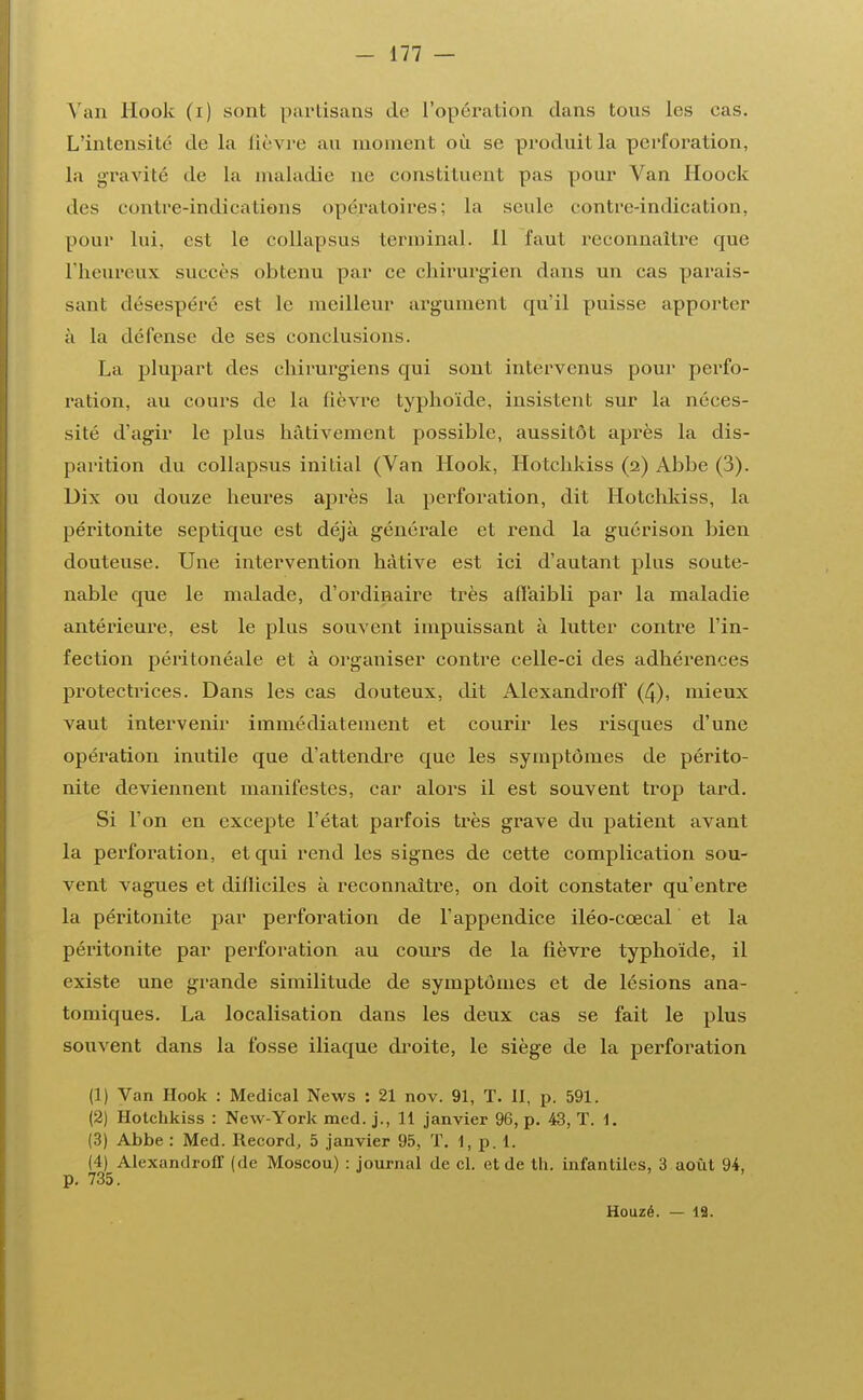 Van Hook (i) sont partisans de L'opéra Lion dans tous les cas. L'intensité de la lièvre au moment où se produit la perforation, la gravité de la maladie ne constituent pas pour Van Hoock des contre-indications opératoires: la seule contre-indication, pour lui. est le collapsus terminal. Il faut reeonnaltre que l'heureux succès obtenu par ce chirurgien dans un cas parais- sant désespéré est le meilleur argument qu'il puisse apporter à la défense de ses conclusions. La plupart des chirurgiens qui sont intervenus pour perfo- ration, au cours de la fièvre typhoïde, insistent sur la néces- sité d'agir le plus hâtivement possible, aussitôt après la dis- parition du collapsus initial (Van Hook, Hotchkiss (2) Abbe (3). Dix ou douze heures après la perforation, dit Hotchkiss, la péritonite septique est déjà générale et rend la guérison bien douteuse. Une intervention hâtive est ici d'autant plus soute- nable que le malade, d'ordinaire très affaibli par la maladie antérieure, est le plus souvent impuissant à lutter contre l'in- fection péritonéale et à organiser contre celle-ci des adhérences protectrices. Dans les cas douteux, dit Alexandroff (4), mieux vaut intervenir immédiatement et courir les risques d'une opération inutile que d'attendre que les symptômes de périto- nite deviennent manifestes, car alors il est souvent trop tard. Si l'on en excepte l'état parfois très grave du patient avant la perforation, et qui rend les signes de cette complication sou- vent vagues et difliciles à reconnaître, on doit constater qu'entre la péritonite par perforation de l'appendice iléo-cœcal et la péritonite par perforation au cours de la fièvre typhoïde, il existe une grande similitude de symptômes et de lésions ana- tomiques. La localisation dans les deux cas se fait le plus souvent dans la fosse iliaque droite, le siège de la perforation (1) Van Hook : Médical News : 21 nov. 91, T. 11, p. 591. (2) Hotchkiss : New-York med. j., 11 janvier 96, p. 43, T. 1. (3) Abbe : Med. Record, 5 janvier 95, T. 1, p. 1. (4) Alexandroff (de Moscou) : journal de cl. et de th. infantiles, 3 août 94, p. 735. Houzé. — 12.