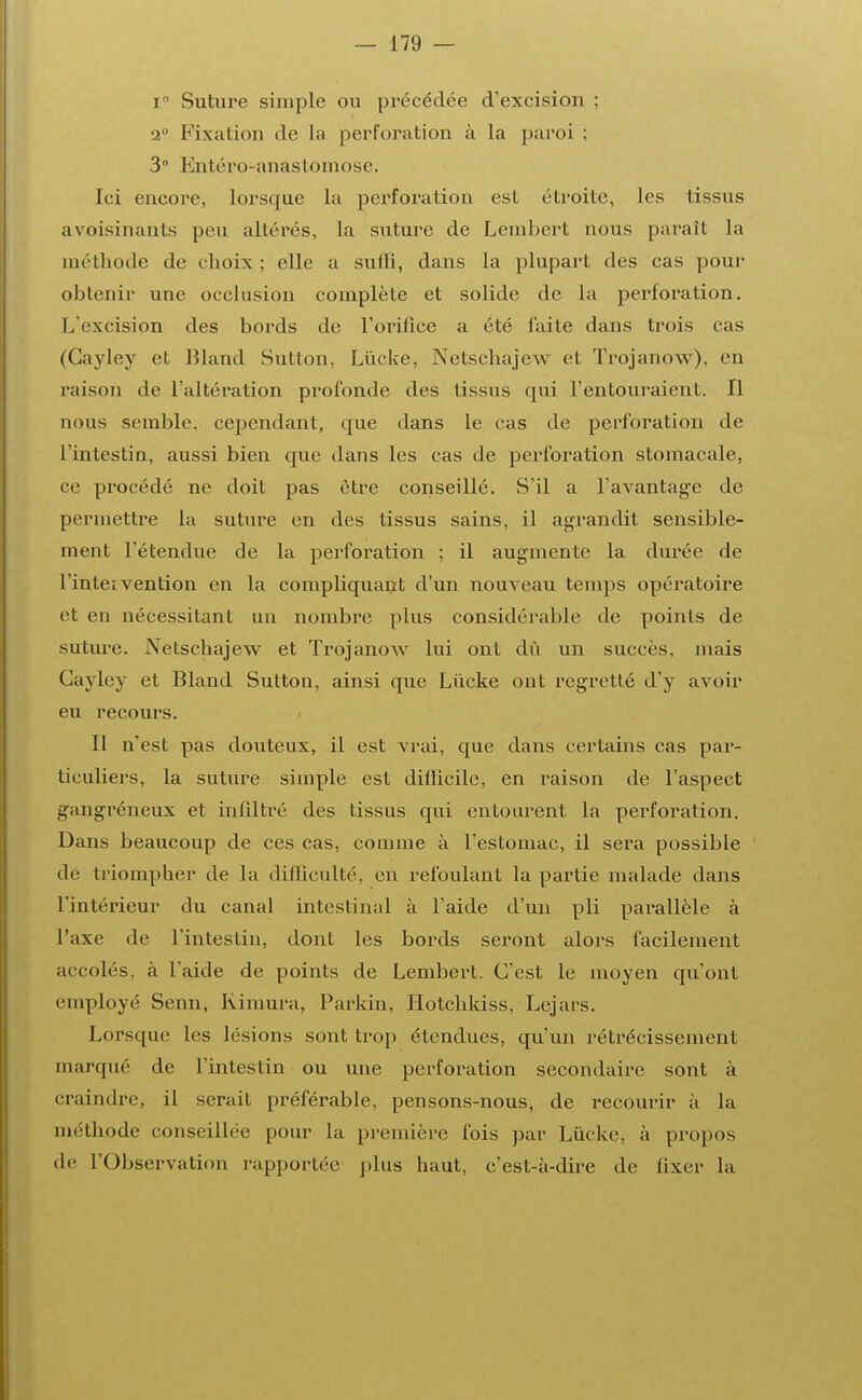 i° Suture simple ou précédée d'excision ; a0 Fixation de la perforation à la paroi ; 3° Entéro-anastomose. Ici encore, lorsque la perforation est étroite, Les tissus avoisinants peu altérés, La suture de Lembert nous parait la méthode de choix ; elle a sulli, dans la plupart des cas pour obtenir une occlusion complète et solide de la perforation. 1 /excision des bords de l'orifice a été faite dans trois cas (Gayley et Bland Sutton, Lùcke, Netschajew et Trojanow), en raison de l'altération profonde des tissus qui l'entouraient. Il nous semble, cependant, que dans le cas de perforation de l'intestin, aussi bien que dans les cas de perforation stomacale, ce procédé ne doit pas être conseillé. S'il a l'avantage de permettre la suture en des tissus sains, il agrandit sensible- ment l'étendue de la perforation ; il augmente la durée de l'intei vention en la compliquant d'un nouveau temps opératoire et en nécessitant un nombre plus considérable de points de suture. Netschajew et Trojanow lui ont dû un succès, mais Gayley et Bland Sutton, ainsi que Lùcke ont regretté d'y avoir eu recours. Il n'est pas douteux, il est vrai, que dans certains cas par- ticuliers, la suture simple est difficile, en raison de l'aspect gangréneux et infiltré des tissus qui entourent la perforation. Dans beaucoup de ces cas, comme à l'estomac, il sera possible de triompher de la difficulté, en refoulant la partie malade dans L'intérieur du canal intestinal à l'aide d'un pli parallèle à l'axe de l'intestin, dont les bords seront aLors facilement accolés, à l'aide de points de Lembert. C'est le moyen qu'ont employé Senn, Jvimura, Parkin, Hotchkiss, Lejars. Lorsque les lésions sont trop étendues, qu'un rétrécissement marqué de L'intestin ou une perforation secondaire sont à craindre, il serait préférable, pensons-nous, de recourir à la méthode conseillée pour la première fois par Lùcke, à propos de L'Observation rapportée plus haut, c'est-à-dire de fixer la