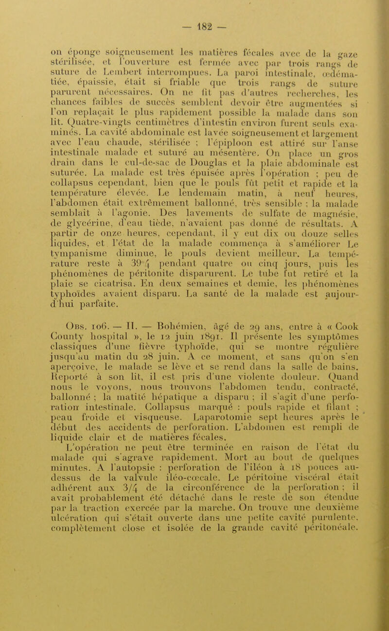on éponge soigneusement les matières fécales avec de la g-aze stérilisée, et l'ouverture est fermée avec par trois rangs de suture de Lembert interrompues. La paroi intestinale u-déma- tiée, épaissie, était si friable que trois rangs de suture parurent nécessaires. On ne fil pas d'autres recherches, les chances faibles de succès semblent devoir être augmentées si l'on replaçait le plus rapidement possible la malade dans son lit. Quatre-vingts centimètres d'intestin environ lurent seuls exa- minés. La cavité abdominale est lavée soigneusement et largement avec l'eau chaude, stérilisée : l'épiploon est attiré sur l'anse intestinale malade et suturé au mésentère. On place un gros drain dans le cul-de-sac de Douglas et la plaie abdominale est suturée. La malade est très épuisée après l'opération ; peu de collapsus cependant, bien que le pouls lût petit et rapide et la température élevée. Le lendemain matin, à neuf heures, l'abdomen était extrêmement ballonné, très sensible : la malade semblait à l'agonie. Des lavements de sulfate de magnésie, de glycérine, d'eau tiède, n'avaient pas donne de résultais. A partir de onze heures, cependant, il y eut dix ou douze selle- liquides, et l'état de la malade commença à s'améliorer Le tympanisme diminue, le pouls devient meilleur. La tempé- rature reste à 39{\ pendant quatre ou cinq jours, puis les phénomènes de péritonite disparurent. Le tube fut retiré et la plaie se cicatrisa. En deux semaines et demie, les phénomènes typhoïdes avaient disparu. La santé de la malade est aujour- d'hui parfaite. Obs. io(5. — II. — Bohémien, âgé de 29 ans, entre à « Cook County hospital », le 12 juin 1891. Il présente les symptômes classiques d'une fièvre typhoïde, qui se montre régulière jusqu'au matin du 28 juin. A ce moment, et sans qu'on s'en aperçoive, le malade se lève et se rend dans la salle de bains. Reporté à son lit, il est pris d'une violente douleur. Quand nous le voyons, nous trouvons l'abdomen tendu, contracté, ballonné ; la matité hépatique a disparu ; il s'agit d'une perfo- ration intestinale. Collapsus marqué : pouls rapide et filant : peau froide et visqueuse. Laparotomie sept heures après le début des accidents de perforation. L'abdomen est rempli de liquide clair et de matières fécales. L'opération ne peut être terminée en raison de l'étal du malade qui s'agrave rapidement. Mort au bout de quelques minutes. A l'autopsie : perforation de l'iléon à 18 pouces au- dessus de la valvule iléo-eo^cale. Le péritoine viscéral était adhérent aux 3/4 de la circonférence de la perforation : il avait probablement été détaché dans le reste de son étendue par la traction exercée par la marche. On trouve une deuxième ulcération qui s'était ouverte dans une petite cavité purulente, complètement close et isolée de la grande cavité péritonéale.
