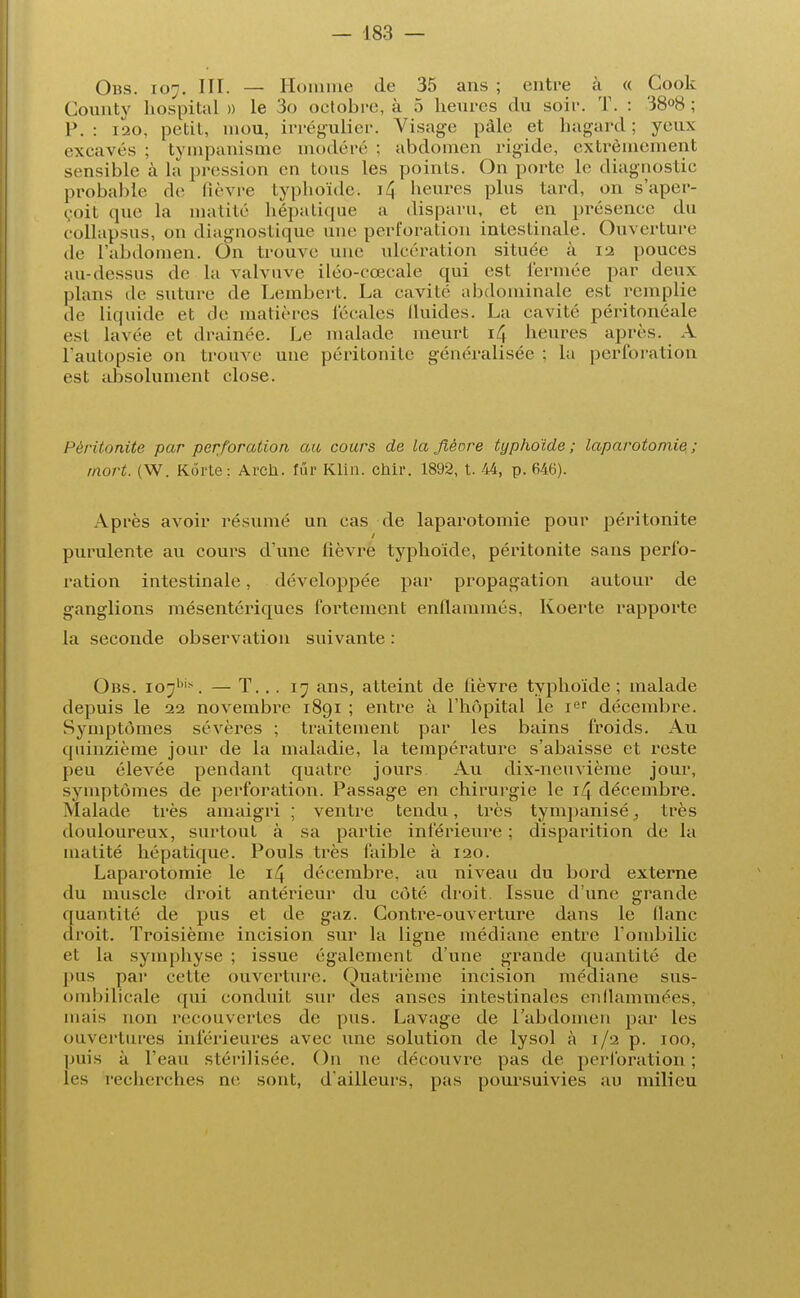 Obs. 107. III. — Homme de 35 ans ; entre à « Cook County hospital » le 3o octobre, à 5 heures du soir. T. : '38°8 ; P. : 120, petit, mou, irrégulicr. Visage pâle et hagard ; yeux excavés : tympanisme modéré ; abdomen rigide, extrêmement sensible à la pression en tous les points. On porte le diagnostic probable de lièvre typhoïde-, i4 heures plus tard, on s'aper- çoit que la tnatité hépatique a disparu, et en présence du collapsus, on diagnostique une perforation intestinale. Ouverture de l'abdomen. On trouve une ulcération située à 12 pouces au-dessus de la valvuve iléo-cœcale qui est fermée par deux plans de suture de Lembert. La cavité abdominale est remplie de liquide et de matières fécales fluides. La cavité péritonéale est lavée et drainée. Le malade meurt 14 heures après. A l'autopsie on trouve une péritonite généralisée ; la perforation est absolument close. Péritonite par perforation au cours de la fièore typhoïde; laparotomie; mort. (W. Kôrte: Arcù. fur Klin. chir. 1892, t. 44, p. 646). Après avoir résumé un cas de laparotomie pour péritonite purulente au cours d'une fièvre typhoïde, péritonite sans perfo- ration intestinale, développée par propagation autour de ganglions mésentériques fortement enflammés, Koerte rapporte la seconde observation suivante : Obs. io;/,is. — T. .. 17 ans, atteint de fièvre typhoïde ; malade depuis le 22 novembre 1891 ; entre à l'hôpital le r r décembre. Symptômes sévères ; traitement par les bains froids. Au quinzième jour de la maladie, la température s'abaisse et reste peu élevée pendant quatre jours Au dix-neuvième jour, symptômes de perforation. Passage en chirurgie le 14 décembre. Malade très amaigri ; ventre tendu, très tympanisé, très douloureux, surtout à sa partie inférieure ; disparition de la inalité hépatique. Pouls très faible à 120. Laparotomie le 14 décembre, au niveau du bord externe du muscle droit antérieur du côté droit Issue d'une grande quantité de pus et de gaz. Contre-ouverture dans le flanc droit. Troisième incision sur la ligne médiane entre l'ombilic et la symphyse ; issue également d'une grande quantité de pus par cette ouverture. Quatrième incision médiane sus- ombilicale qui conduit sur des anses intestinales enflammées, mais non recouvertes de pus. Lavage de l'abdomen par les ouvertures inférieures avec une solution de lysol à 1/2 p. 100, puis à l'eau stérilisée. On ne découvre pas de perforation; les recherches ne sont, d'ailleurs, pas poursuivies au milieu