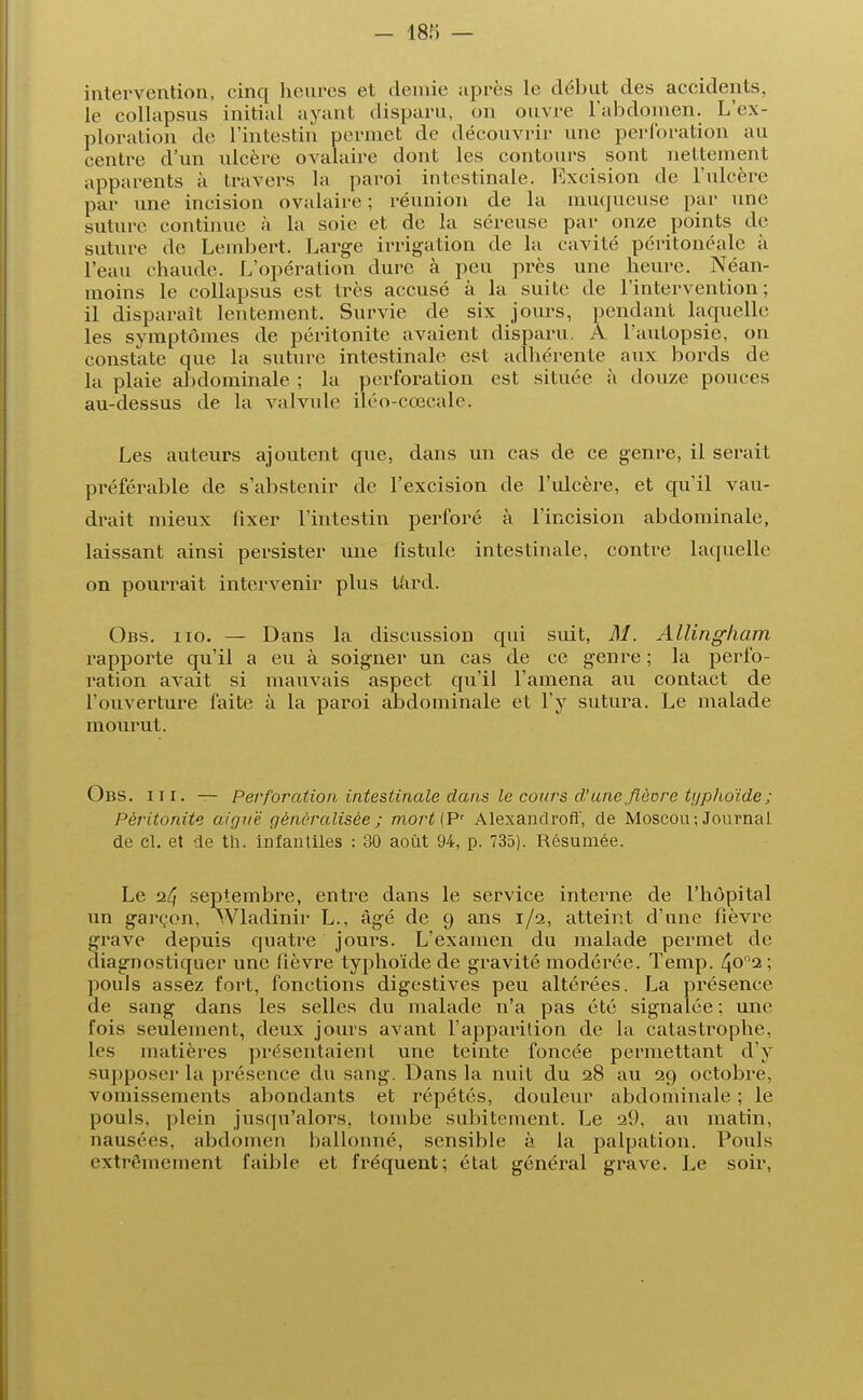 intervention, cinq heures et demie après le début des accidents, le collapsus initial ayant disparu, on ouvre l'abdomen. L'ex- ploration de l'intestin permet de découvrir une perforation au centre d'un ulcère ovalaire dont les contours sont nettement apparents à travers la paroi intestinale. Excision de l'ulcère par une incision ovalaire ; réunion de la muqueuse par une suture continue à la soie et de la séreuse par onze points de suture de Lembert. Large irrigation de la cavité péritonéale à l'eau chaude. L'opération dure à peu près une heure. Néan- moins le collapsus est très accusé à la suite de l'intervention; il disparaît lentement. Survie de six jours, pendant laquelle les symptômes de péritonite avaient disparu. A l'autopsie, on constate que la suture intestinale est adhérente aux bords de la plaie abdominale ; la perforation est située à douze pouces au-dessus de la valvule iléo-cœcale. Les auteurs ajoutent que, dans un cas de ce genre, il serait préférable de s'abstenir de l'excision de l'ulcère, et qu'il vau- drait mieux fixer l'intestin perforé à l'incision abdominale, laissant ainsi persister une fistule intestinale, contre laquelle on pourrait intervenir plus tard. Obs. iio. — Dans la discussion qui suit, M. Allingham rapporte qu'il a eu à soigner un cas de ce genre ; la perfo- ration avait si mauvais aspect qu'il l'amena au contact de l'ouverture faite à la paroi abdominale et l'y sutura. Le malade mourut. Obs. ni. — Perforation intestinale dans le cours d'une fièvre tijplioïde ; Péritonite aiguë généralisée ; mort{Pr Alexandroff, de Moscou; Journal, de cl. et de th. infantiles : 30 août 94, p. 735). Résumée. Le septembre, entre dans le service interne de l'hôpital un garçon, Wladinir L., âgé de 9 ans 1/2, atteint d'une fièvre grave depuis quatre jours. L'examen du malade permet de diagnostiquer une fièvre typhoïde de gravité modérée. Temp. 4o°2 ; pouls assez fort, fonctions digestives peu altérées. La présence de sang dans les selles du malade n'a pas été signalée; une fois seulement, deux jours avant l'apparition de la catastrophe, les matières présentaient une teinte foncée permettant d'y supposer la présence du sang. Dans la nuit du 28 au 29 octobre, vomissements abondants et répétés, douleur abdominale ; le pouls, plein jusqu'alors, tombe subitement. Le a9, au matin, nausées, abdomen ballonné, sensible à. la palpation. Pouls extrêmement faible et fréquent; état général grave. Le soir,