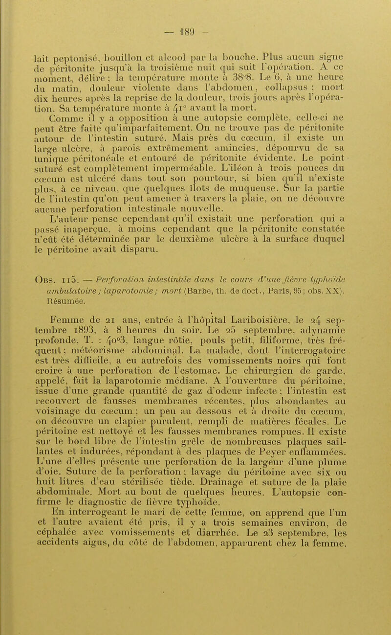 lait peptonisé, bouillon et alcool par La bouche. Plus aucun signe de péritonite jusqu'à la troisième nuit qui suit L'opération. A ce moment, délire ; la température monte à 38u8. Le (I, à une heure du malin, douleur violente dans l'abdomen, eollapsus ; mort dix heures après la reprise de la douleur, trois jours après l'opéra- tion. Sa température monte à 4*° avant la mort. Comme il y a opposition à une autopsie complète, celle-ci ne peut être faite qu'imparfaitement. On ne trouve pas de péritonite autour de l'intestin suturé. Mais près du cœcum, il existe un large ulcère, à parois extrêmement amincies, dépourvu de sa tunique péritonéale et entouré de péritonite évidente. Le point suturé est complètement imperméable. L'iléon à trois pouces du cœcum est ulcéré dans tout son pourtour, si bien quil n'existe plus, à ce niveau, que quelques îlots de muqueuse. Sur la partie de l'intestin qu'on peut amener à travers la plaie, on ne découvre aucune perforation intestinale nouvelle. L'auteur pense cependant qu'il existait une perforation qui a passé inaperçue, à moins cependant que la péritonite constatée n'eût été déterminée par le deuxième ulcère à la surface duquel le péritoine avait disparu. Obs. ii5. — Perforation intestinale dans le cours d'une ,/ièore typhoïde ambulatoire ; laparotomie ; mort (Barbe, th. dedoct., Paris, 95; obs.XX). Résumée. Femme de 21 ans, entrée à l'hôpital Lariboisière, le 24 sep- tembre i893, à 8 heures du soir. Le 25 septembre, adynamie profonde, T. : 4°°3, langue rôtie, pouls petit, filiforme, très fré- quent ; météorisme abdominal. La malade, dont l'interrogatoire est très dillicile, a eu autrefois des vomissements noirs qui font croire à une perforation de l'estomac. Le chirurgien de garde, appelé, fait la laparotomie médiane. A l'ouverture du péritoine, issue d'une grande quantité de gaz d'odeur infecte ; l'intestin est recouvert de fausses membranes récentes, plus abondantes au voisinage du cœcum ; un peu au dessous et à droite du cœcum, on découvre un clapier purulent, rempli de matières fécales. Le péritoine est nettoyé et les fausses membranes rompues. Il existe sur le bord libre de l'intestin grêle de nombreuses plaques sail- lantes et indurées, répondant à des plaques de Peyer enflammées. L'une d'elles présente une perforation de la largeur d'une plume d'oie. Suture de la perforation ; lavage du péritoine avec six ou huit litres d'eau stérilisée tiède. Drainage et suture de la plaie abdominale. Mort au bout de quelques heures. L'autopsie con- firme le diagnostic de lièvre typhoïde. En interrogeant le mari de cette femme, on apprend que l'un et l'autre avaient été pris, il y a trois semaines environ, de céphalée avec vomissements et diarrhée. Le 23 septembre, les accidents aigus, du côté de l'abdomen, apparurent chez la femme.
