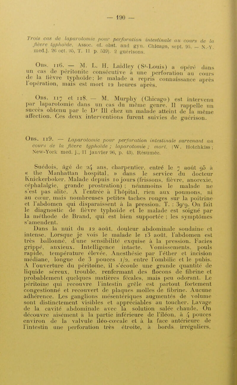 Trois cas de laparotomie pour perforation intestinale au cours de la Jîècre typhoïde, Assoc. oî. obst. aiul gyn. Chicago, sept. 95 - N Y med.j. 26oct. 95, T. 11 p. 539). 2 guérlsoos. Obs. ii6. — M. L, H. Laidley (S^-Louis) a <ft)éré dans un cas de péritonite consécutive à une perforation au cours de la lièvre typhoïde; le malade a repris connaissance après 1 opération, mais esL mort 12 heures après. Ohs. 117 et 118. - M. Murphy (Chicago) est intervenu par laparotomie dans un cas du même genre. Il rappelle 1111 succès obtenu par le Dr 111 chez un malade atteint de fa même affection. Ces deux interventions turent suivies de guérison. Obs. ii9. — Laparotomie pour perforation intestinale suroenant au cou7\< de la Jîàcre typhoïde; laparotomie; mort. (W. Hotchkiss ; Xew-York med. j., 11 janvier 96, p. 43). Résumée. Suédois, âgé de 24 ans> charpentier, entré le ; août <j5 à « the Manhattan hospital, » dans le service du docteur Knickerboker. Malade depuis 10 jours (frissons, fièvre, anorexie, céphalalgie, grande prostration) ; néanmoins le malade ne s'est pas alité. A l'entrée à l'hôpital, rien aux poumons, ni au cœur, mais nombreuses petites taches rouges sur la poitrine et l'abdomen qui disparaissent à la pression. T. : 3gQ. On fait le diagnostic de fièvre typhoïde et le malade est soigné par la méthode de Brand, qui est bien supportée ; les symptômes s'amendent. Dans la nuit du 12 août, douleur abdominale soudaine cl intense. Lorsque je vois le malade le i3 août, l'abdomen est très ballonné, d'une sensibilité exquise à la pression. Faciès grippé, anxieux. Intelligence intacte. Vomissements, pouls rapide, température élevée. Anesthésie par l'éthcr et incision médiane, longue de 3 pouces 1/2, entre l'ombilic et le pubis. A l'ouverture du péritoine, il s'écoule une grande quantité de liquide séreux, trouble, renfermant des flocons de fibrine et probablement quelques matières fécales, mais peu odorant. Le péritoine qui recouvre l'intestin grêle est partout follement congestionné et recouvert de plaques molles de fibrine. Aucune adhérence. Les ganglions mésentériques augmentés de volume sont distinctement visibles et appréciables au toucher. Lavage de la cavité abdominale avec la solution salée chaude. On découvre aisément à la partie inférieure de l'iléon, à \ pouces environ de la valvule iléo-cœcale et à la face antérieure de l'intestin une perforation très étroite, à bords irréguliers,