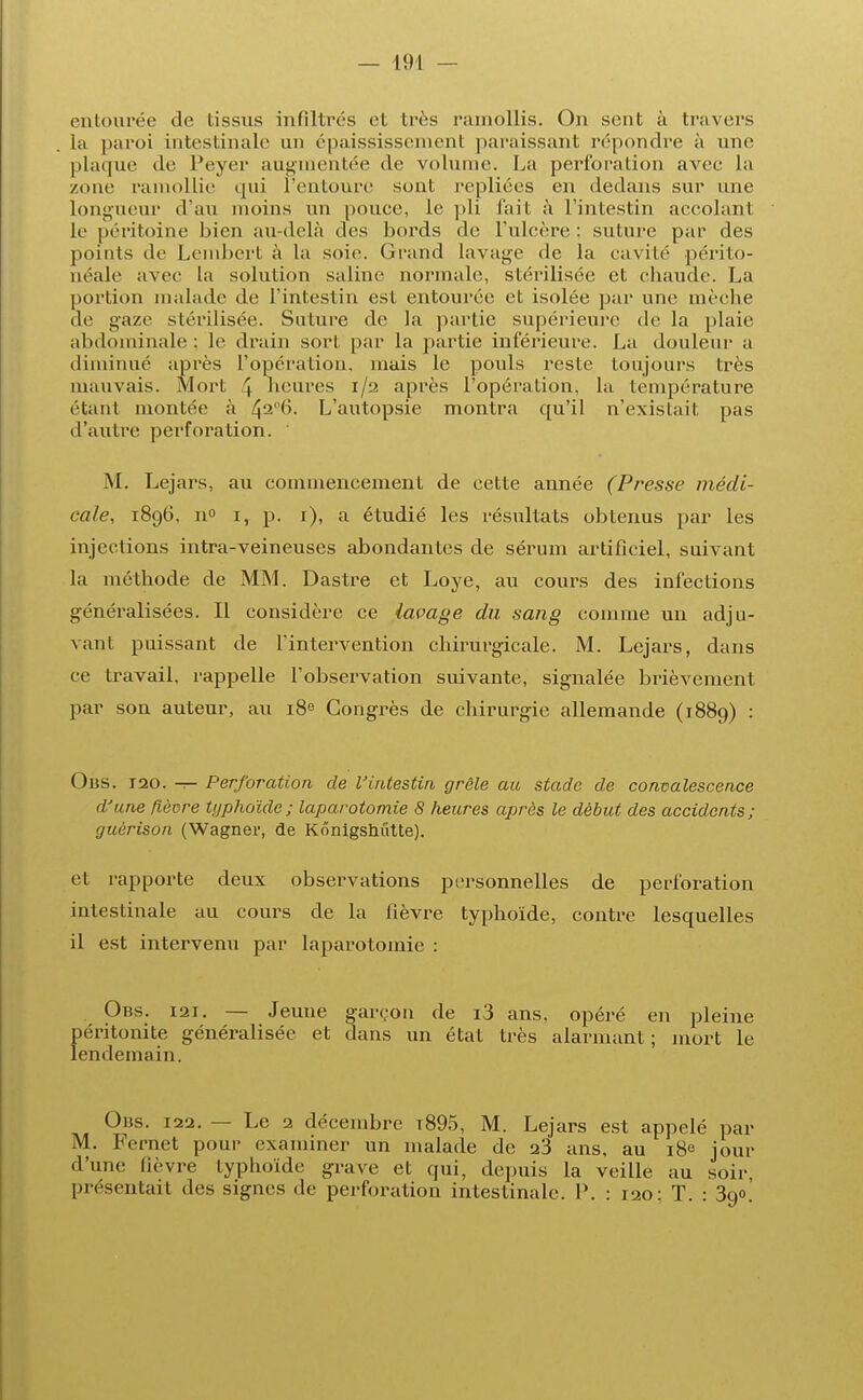 entourée de tissus infiltres et très ramollis. On sent à travers la paroi intestinale un épaississement paraissant répondre à une plaque de Peyer augmentée de volume. La perforation avec la zone ramollie qui l'entoure sont repliées en dedans sur une longueur d an moins un pouce, le pli l'ait à l'intestin accolant le péritoine bien au-delà des bords de l'ulcère : suture par des points de Lembert à la soie. Grand lavage de la cavité périto- néale avec la solution saline normale, stérilisée et chaude. La portion malade de l'intestin est entourée et isolée par une mèche de gaze stérilisée. Sature de la partie supérieure de la plaie abdominale ; le drain sort par la partie inférieure. La douleur a diminué après l'opératiou, mais le pouls reste toujours très mauvais. Mort 4 heures 1/2 après l'opération, la température étant montée à 42°6- L'autopsie montra qu'il n'existait pas d'autre perforation. M. Lejars, au commencement de cette année (Presse médi- cale, 1896, n° 1, p. 1), a étudié les résultats obtenus par les injections intra-veineuses abondantes de sérum artificiel, suivant la méthode de MM. Dastre et Loye, au cours des infections généralisées. Il considère ce lavage du sang comme un adju- vant puissant de l'intervention chirurgicale. M. Lejars, dans ce travail, rappelle l'observation suivante, signalée brièvement par son auteur, au 18e Congrès de chirurgie allemande (1889) : Obs. 120. — Perforation de l'intestin grêle au stade de convalescence d'une fièvre typhoïde; laparotomie 8 heures après le début des accidents; guèrison (Wagner, de Kônigshûtte). et rapporte deux observations personnelles de perforation intestinale au cours de la fièvre typhoïde, contre lesquelles il est intervenu par laparotomie : Obs. i2i. — Jeune garçon de i3 ans, opéré en pleine péritonite généralisée et dans un état très alarmant ; mort le lendemain. Obs. 122. — Le 2 décembre t895, M. Lejars est appelé par M. Fernet pour examiner un malade de 23 ans, au 18e jour d'une fièvre typhoïde grave et qui, depuis la veille au soir, présentait des signes de perforation intestinale. P. : 120: T. : 390.'