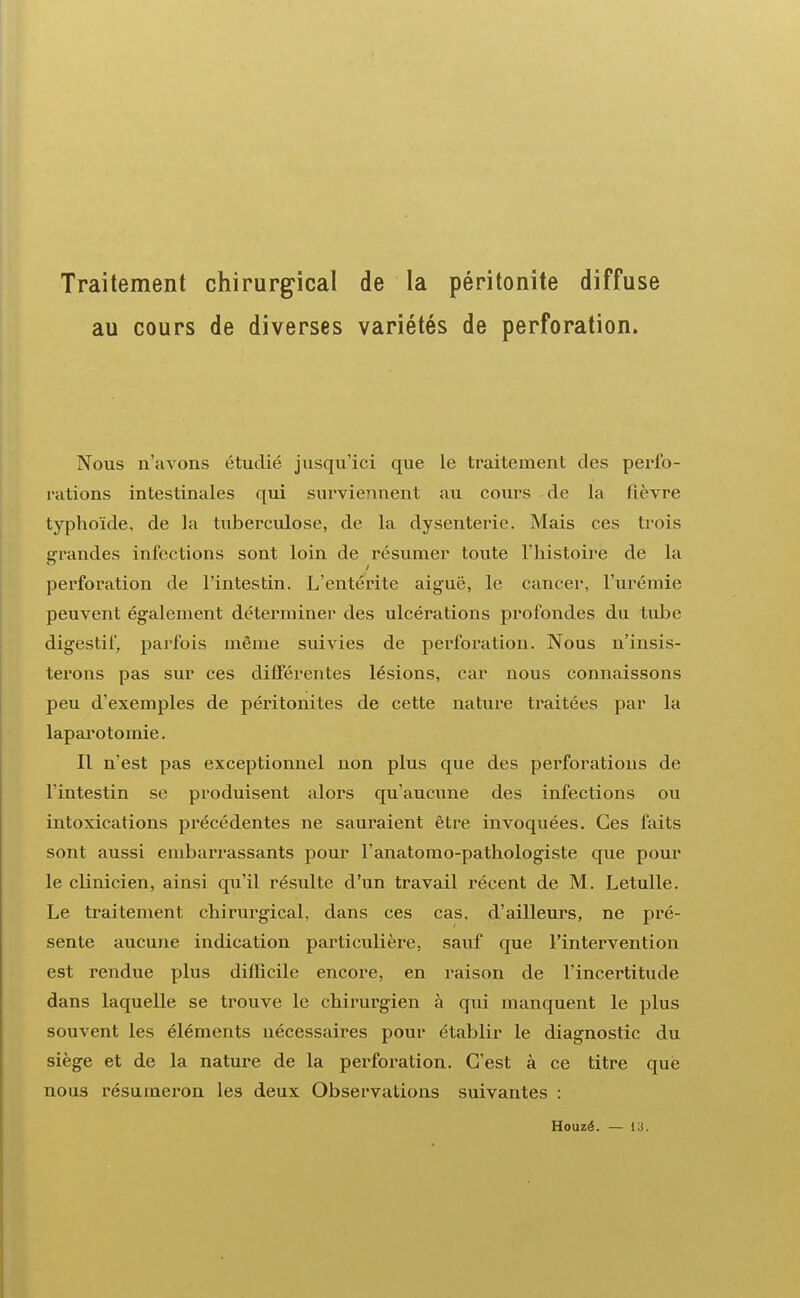 Traitement chirurgical de la péritonite diffuse au cours de diverses variétés de perforation. Nous n'avons étudié jusqu'ici que le traitement des perfo- rations intestinales qui surviennent au cours de la fièvre typhoïde, de la tuberculose, de la dysenterie. Mais ces trois grandes infections sont loin de résumer toute l'histoire de la perforation de l'intestin. L'entérite aiguë, le cancer, l'urémie peuvent également déterminer des ulcérations profondes du tube digestif, parfois même suivies de perforation. Nous n'insis- terons pas sur ces différentes lésions, car nous connaissons peu d'exemples de péritonites de cette nature traitées par la laparotomie. Il n'est pas exceptionnel non plus que des perforations de l'intestin se produisent alors qu'aucune des infections ou intoxications précédentes ne sauraient être invoquées. Ces faits sont aussi embarrassants pour l'anatomo-pathologiste que pour le clinicien, ainsi qu'il résulte d'un travail récent de M. Letulle. Le traitement chirurgical, dans ces cas, d'ailleurs, ne pré- sente aucune indication particulière, sauf que l'intervention est rendue plus difficile encore, en raison de l'incertitude dans laquelle se trouve le chirurgien à qui manquent le plus souvent les éléments nécessaires pour établir le diagnostic du siège et de la nature de la perforation. C'est à ce titre que nous résumeron les deux Observations suivantes : Houzé. — 13.