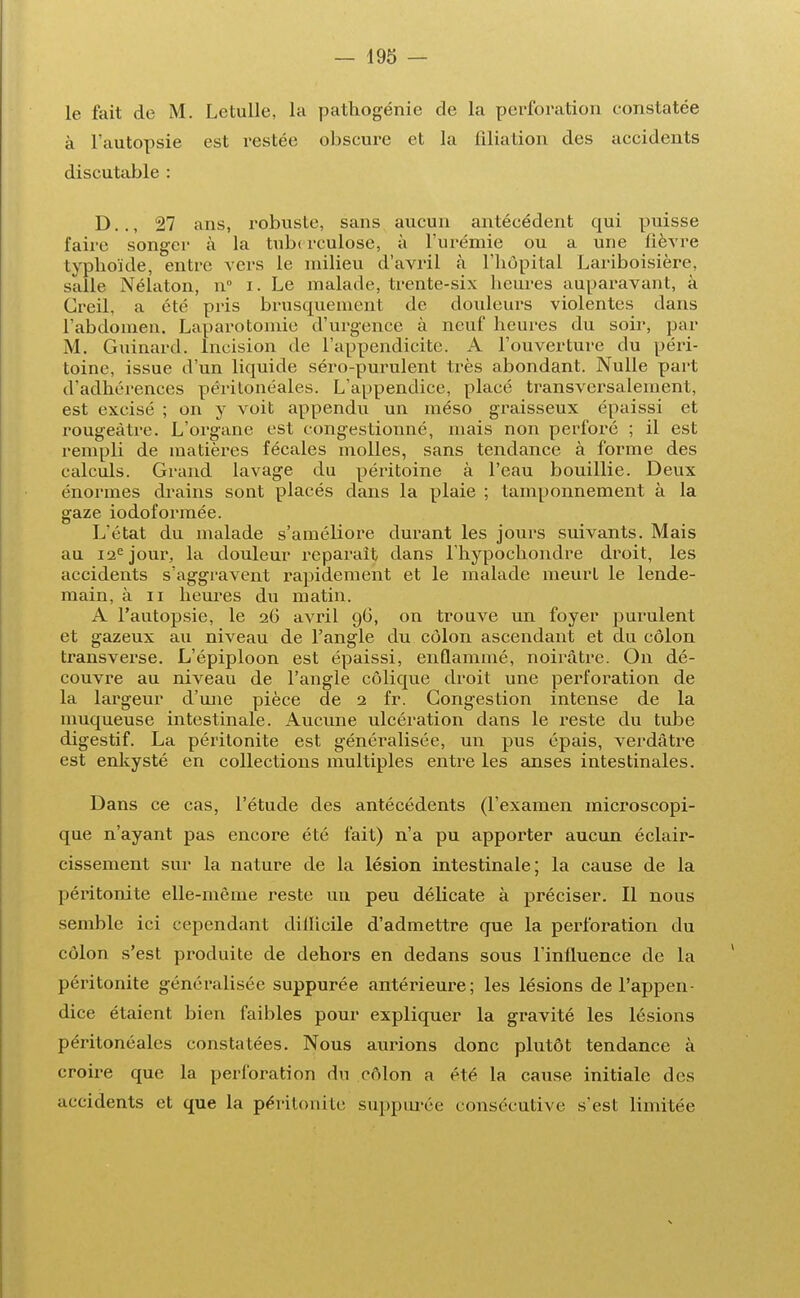 le fait de M. Letulle, la pathogénie de la perforation constatée à l'autopsie est restée obscure et la filiation des accidents discutable : D.., 27 ans, robuste, sans aucun antécédent qui puisse faire songer à la tuberculose, à l'urémie ou a une fièvre typhoïde, entre vers le milieu d'avril à l'hôpital Lariboisière, salle Nélaton, n i. Le malade, trente-six heures auparavant, à Greil, a été pris brusquement de douleurs violentes dans l'abdomen. Laparotomie d'urgence à neuf heures du soir, par M. Guinard. Incision de l'appendicite. A l'ouverture du péri- toine, issue d'un liquide séro-purulent très abondant. Nulle part d'adhérences péritonéales. L'appendice, placé transversalement, est excisé ; on y voit appendu un méso graisseux épaissi et rougeàtre. L'organe est congestionné, mais non perforé ; il est rempli de matières fécales molles, sans tendance à forme des calculs. Grand lavage du péritoine à l'eau bouillie. Deux énormes drains sont placés dans la plaie ; tamponnement à la gaze iodoformée. L'état du malade s'améliore durant les jours suivants. Mais au 12e jour, la douleur reparait dans l'hypochondre droit, les accidents s'aggravent rapidement et le malade meurt le lende- main, à ii heures du matin. A l'autopsie, le 26 avril 96, on trouve un foyer purulent et gazeux au niveau de l'angle du côlon ascendant et du côlon transverse. L'épiploon est épaissi, enflammé, noirâtre. On dé- couvre au niveau de l'angle colique droit une perforation de la largeur d'une pièce de 2 fr. Congestion intense de la muqueuse intestinale. Aucune ulcération dans le reste du tube digestif. La péritonite est généralisée, un pus épais, verdâtre est enkysté en collections multiples entre les anses intestinales. Dans ce cas, l'étude des antécédents (l'examen microscopi- que n'ayant pas encore été fait) n'a pu apporter aucun éclair- cissement sur la nature de la lésion intestinale; la cause de la péritonite elle-même reste un peu délicate à préciser. Il nous semble ici cependant diilicile d'admettre que la perforation du côlon s'est produite de dehors en dedans sous l'influence de la péritonite généralisée suppurée antérieure; les lésions de l'appen- dice étaient bien faibles pour expliquer la gravité les lésions péritonéales constatées. Nous aurions donc plutôt tendance à croire que la perforation du côlon a été la cause initiale des accidents et que la péritonite suppurée consécutive s'est limitée
