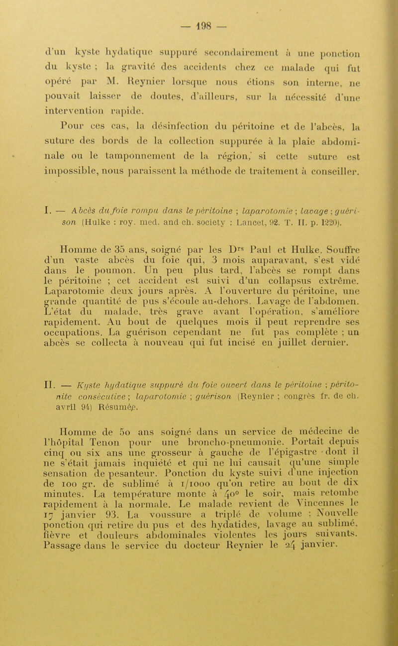 d'un kyste hydatique suppuré secondairement à une ponction du kyste ; la gravité des accidents chez ce malade qui l'ut opéré par M. Reynier lorsque nous étions son interne, ne pouvait laisser de doutes, d'ailleurs, sur La nécessité d'une intervention rapide. Pour ces cas, la désinfection du péritoine et de l'abcès, la suture des bords de la collection suppurée à la plaie abdomi- nale ou le tamponnement de la région,' si cette suture est impossible, nous paraissent la méthode de traitement à conseiller. I. — Abcès du foie rompu dans le péritoine ; laparotomie; laçage ; guéri- son (Hulke : roy. med. and ch. society : Lancet, 92. T. II. p. 1220). Homme de 35 ans, soigné par les Drs Paul et Hulke. Souflfre d'un vaste abcès du foie qui, 3 mois auparavant, s'est vidé dans le poumon. Un peu plus tard, l'abcès se rompt dans le péritoine ; cet accident est suivi d'un collapsus extrême. Laparotomie deux jours après. A l'ouverture du péritoine, une grande quantité de pus s'écoule au-dehors. Lavage de l'abdomen. L'état du malade, très grave avant l'opération, s'améliore rapidement. Au bout de quelques mois il peut reprendre ses occupations. La guérison cependant ne fut pas complète : un abcès se collecta à nouveau qui fut incisé en juillet dernier. II. — Ki/ste hydatique suppuré du foie ouoert dans le péritoine ; périto- nite consécutive; laparotomie ; guérison (Reynier: congrès fr. de ch. avril 94) Résumép. Homme de 5o ans soigné dans un service de médecine de l'hôpital Tenon pour une broncho-pneumonie. Portait depuis cinq ou six ans une grosseur à gauche de l'épigastre - dont il ne s'était jamais inquiété et qui ne lui causait qu'une simple sensation de pesanteur. Ponction du kyste suivi d'une injection de ioo gr. de sublimé à i/iooo qu'on retire au bout de dix minutes! La température monte à 4°° Ie s°ir< mTa's retombe rapidement à la normale. Le malade revient de Vincennes le 17 janvier 93. La voussure a triplé de volume : Nouvelle ponction qui relire du pus et des hydatides, lavage au sublimé, fièvre et douleurs abdominales violentes les jours suivants. Passage dans le service du docteur Reynier le -24 janvier.