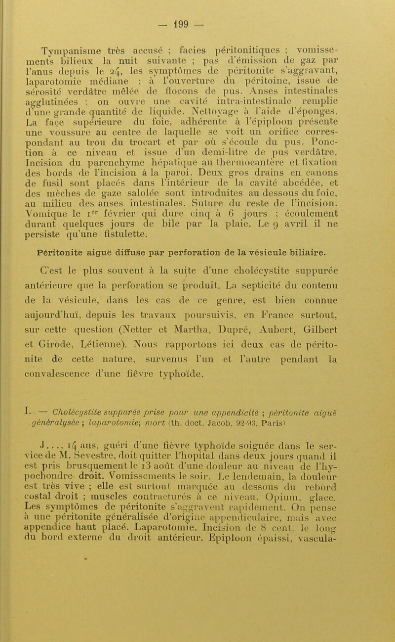 Tympanisme très accusé ; faciès péritonitiques ; vomisse- ments bilieux la nuit suivante ; pas d'émission de gaz par l'anus depuis le 24, les symptômes de péritonite s'aggravant, laparotomie médiane ; à l'ouverture du péritoine, issue de sérosité vcrdàtre mêlée rie flocons de pus. Anses intestinales agglutinées ; on ouvre une cavité intra-intestinale remplie d une grande quantité de liquide. Nettoyage à l'aide d'épongés. La face supérieure du foie, adhérente à l'épiploon présente une voussure au centre de laquelle se voit un orifice corres- pondant au trou du trocart et par où s'écoule du pus. Ponc- tion à ce niveau et issue d'un demi-litre de pus vcrdàtre. Incision du parenchyme hépatique au thermocautère et fixation des bords de l'incision à la paroi. Deux gros drains en canons de fusil sont placés dans l'intérieur de la cavité abcédée, et des mèches de gaze salolée sont introduites au dessous du l'oie, au milieu des anses intestinales. Suture du reste de l'incision. Vomique le Ier février qui dure cinq à 6 jours ; écoulement durant quelques jours de bile par la plaie. Le 9 avril il ne persiste qu'une fistulette. Péritonite aiguë diffuse par perforation de la vésicule biliaire. C'est le plus souvent à la suite d'une cholécystite suppurée antérieure que la perforation se produit. La septicité du contenu de la vésicule, dans les cas de ce genre, est bien connue aujourd'hui, depuis les travaux poursuivis, en France surtout, sur cette question (Netter et Martha, Dupré, Aubert, Gilbert et Girode, Létienne). Nous rapportons ici deux cas de périto- nite de cette nature, survenus l'un et l'autre pendant la convalescence d'une fièvre typhoïde. 1.1 — Choléci/stite suppurée prise pour une appendicité ; péritonite aiguë rjènèralysèc ; laparotomie; mort (th. doct. Jacob, 92-93, ParisV J.. ., 14 ans, guéri d'une fièvre typhoïde soignée dans le ser- vice de M. Sevestre, doit quitter l'hôpital dans deux jours quand il est pris brusquement le i3 août d'une douleur au niveau de l'hy- pochondre droit. Vomissements le soir. Le lendemain, la douleur est très vive ; elle est surtout marquée au dessous du rebord costal droit ; muscles contracturés à ce niveau. Opium, glace. Les symptômes de péritonite s'aggravent rapidement. On pense à une péritonite généralisée d'origine appendicnlaire, mais avec appendice haut placé. Laparotomie. Incision de S cent, le long du bord externe du droit antérieur. Epiploon épaissi, vascula-