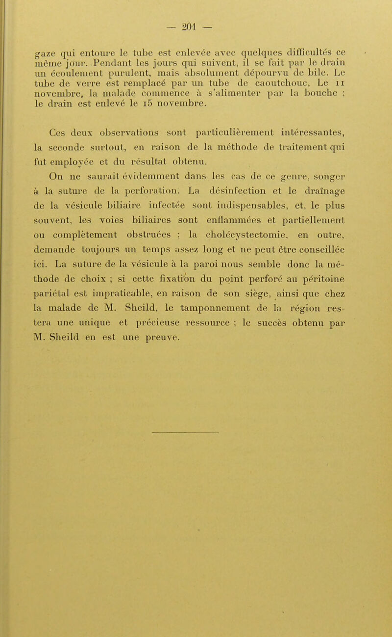 gaze qui entoure le tube est enlevée avec quelques difficultés ce même jour. Pendant les jours qui suivent, il se fait par le drain un écoulement purulent, mais absolument dépourvu de bile. Le tube de verre est remplacé par un tube de caoutchouc, Le n novembre, La malade commence à s'alimenter par La bouche ; Le drain est enlevé le i5 novembre. Ces deux observations sont particulièrement intéressantes, la seconde surtout, en raison de la méthode de traitement qui fut employée et du résultat obtenu. On ne saurait évidemment dans les cas de ce genre, songer à la suture de la perforation. La désinfection et le drainage de la vésicule biliaire infectée sont indispensables, et, le plus souvent, les voies biliaires sont enflammées et partiellement ou complètement obstruées ; la cholécystectomie, en outre, demande toujours un temps assez long et ne peut être conseillée ici. La suture de la vésicule à la paroi nous semble donc la mé- thode de choix ; si cette fixation du point perforé au péritoine pariétal est impraticable, en raison de son siège, ainsi que chez la malade de M. Sheild, le tamponnement de la région res- tera une unique et précieuse ressource ; le succès obtenu par M. Sheild en est une preuve.