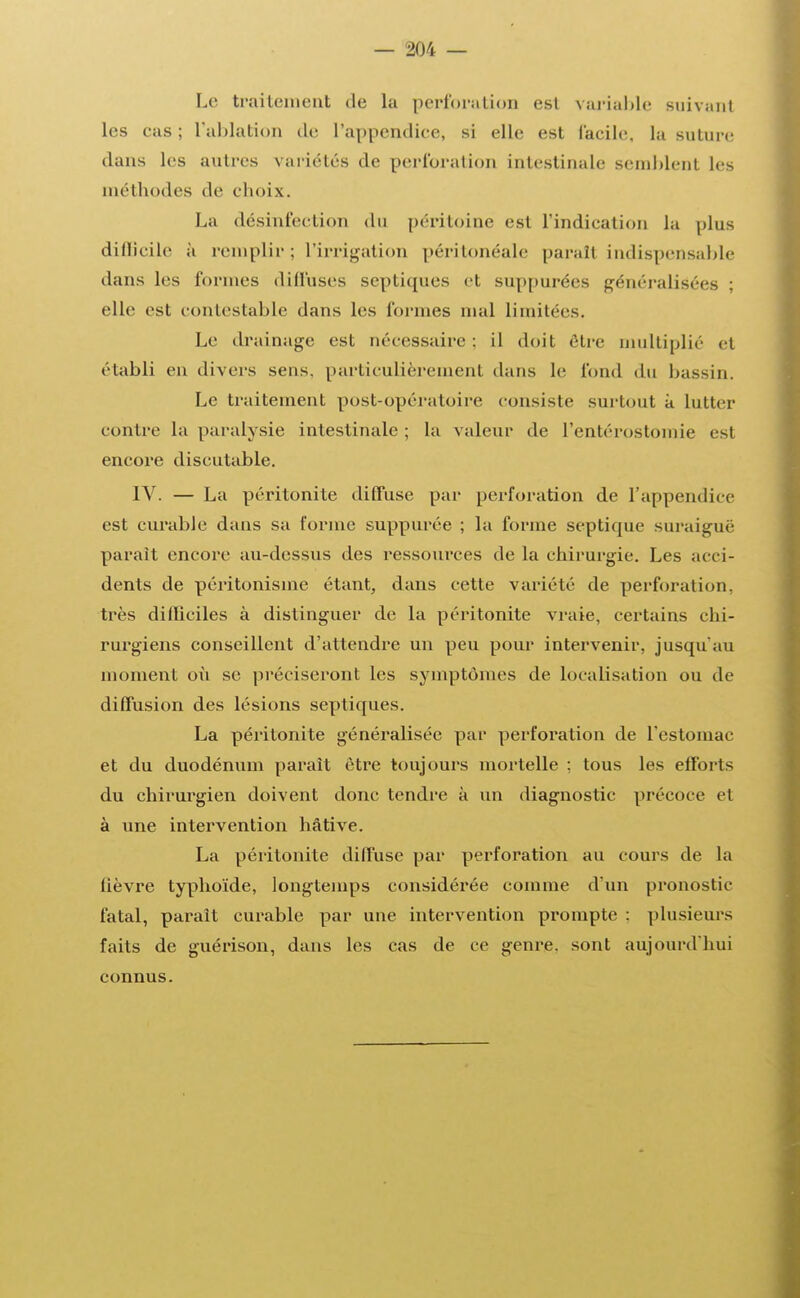 Le traitement de la perfora lion est variable suivant les eas ; l'ablation de l'appendice, si elle est facile, la suture dans les autres variétés de perforation intestinale semblent les méthodes de choix. La désinfection du péritoine est l'indication la plus difficile à remplir ; l'irrigation péritonéale parait indispensable dans les formes diffuses septiques et suppurées généralisées ; elle est contestable dans les formes mal limitées. Le drainage est nécessaire : il doit être multiplié et établi en divers sens, particulièrement dans le fond du bassin. Le traitement post-opératoire consiste surtout à lutter contre la paralysie intestinale; la valeur de l'entérostomie est encore discutable. IV. — La péritonite diffuse par perforation de l'appendice est curable dans sa forme suppurée ; la forme septique suraiguë parait encore au-dessus des ressources de la chirurgie. Les acci- dents de péritonisine étant, dans cette variété de perforation, très difficiles à distinguer de la péritonite vraie, certains chi- rurgiens conseillent d'attendre un peu pour intervenir, jusqu'au moment où se préciseront les symptômes de localisation ou de diffusion des lésions septiques. La péritonite généralisée par perforation de l'estomac et du duodénum parait être toujours mortelle ; tous les efforts du chirurgien doivent donc tendre à un diagnostic précoce et à une intervention hâtive. La péritonite diffuse par perforation au cours de la lièvre typhoïde, longtemps considérée comme d'un pronostic fatal, parait curable par une intervention prompte : plusieurs faits de guérison, dans les cas de ce genre, sont aujourd'hui connus.