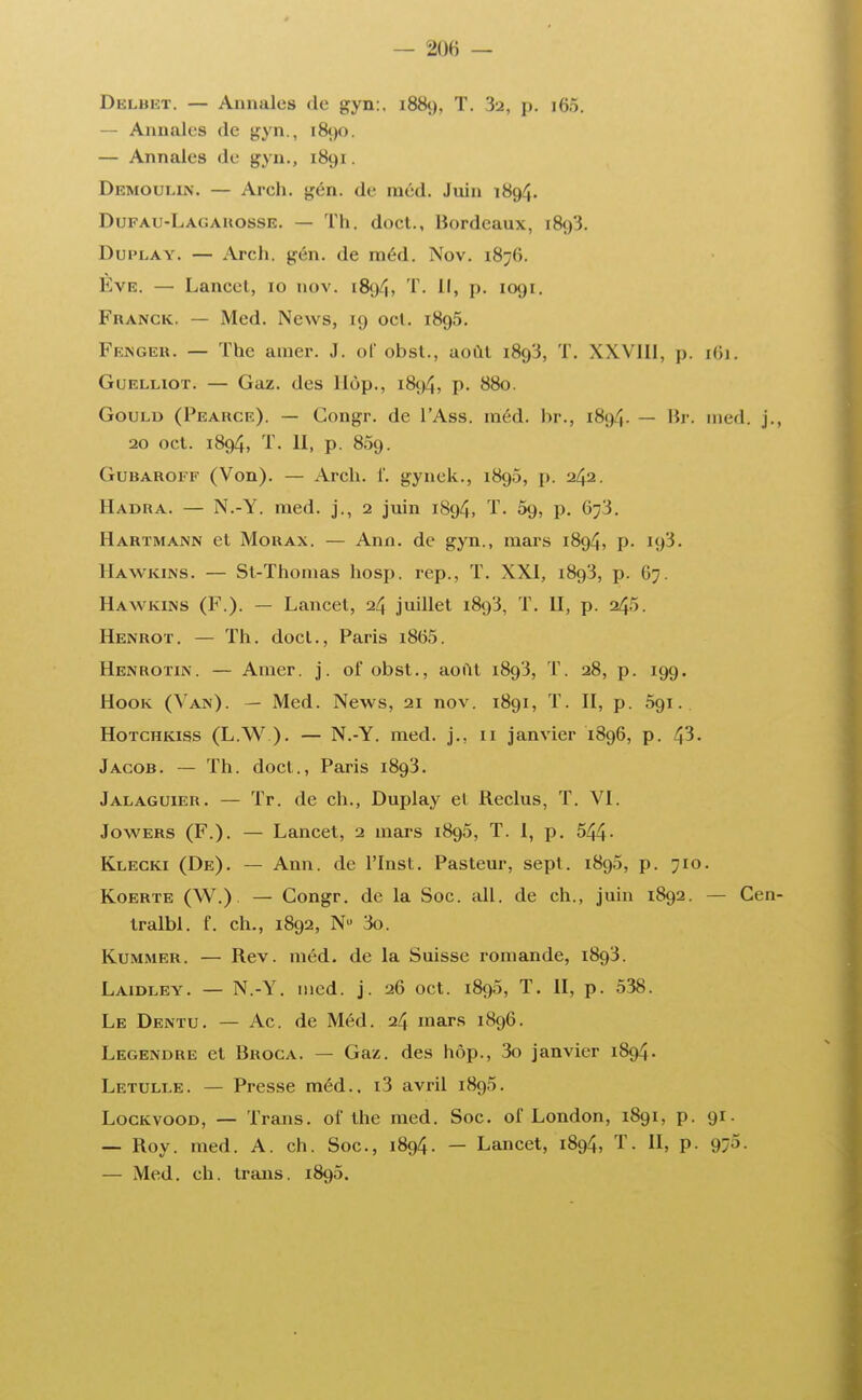 DELBBT. — Annales de gyn:. 1889, T. 3a, p. i65. — Annales de gyn., 1890. — Annales de gyn., 1891. Démoule*. — Arch. gén. de niéd. Juin 1894. Dufau-Lagarosse. — Th. doct., Bordeaux, 1893. Duplay. — Arch. gén. de méd. Nov. 1876. Eve. — Lancet, 10 nov. 1894, T. Il, p. 1091. Franck. — Med. News, 19 oct. 1895. Fenger. — The amer. J. of obst., août 1893, T. XXVUl, p. 161. Guelliot. — Gaz. (les liùp., 1894, p. 880. Gould (Pearce). — Gongr. de l'Ass. méd. br., 189^. — Br. med. j., 20 oct. 1894, T. II, p. 809. Gubaroif (Von). — Arch. f. gynek., 1890, p. 242. Hadra. — N.-Y. med. j., 2 juin 1894, T. 59, p. 07'3. Hartmann et Morax. — Ann. de gyn., mars 1894, p. Hawkins. — St-Thomas hosp. rep., T. XXI, i8g3, \i. 67. Hawkins (F.). — Lancet, 24 juillet 1893, T. II, p. 245. Henrot. — Th. docl., Paris i865. Henrotin. — Amer. j. of obst., août 1893, T. 28, p. 199. Hook (Van). — Med. News, 21 nov. 1891, T. II, p. 091. Hotchkiss (L.W ). — N.-Y. med. j., 11 janvier 1896, p. 43. Jacob. — Th. doct., Paris 1893. Jalaguier. — Tr. de ch., Duplay et Reclus, T. VI. Jowers (F.). — Lancet, 2 mars 1890, T. 1, p. 544- Klecki (De). — Ann. de ITnst. Pasteur, sept. 1890, p. 710. Koerte (W.) — Congr. de la Soc. ail. de ch., juin 1892. — Cen- tralbl. f. ch., 1892, Nu 3o. Kummer. — Rev. méd. de la Suisse romande, 1893. Laidley. — N.-Y. med. j. 26 oct. 1890, T. II, p. 538. Le Dentu. — Ac. de Méd. 24 mars 1896. Legendre et Broca. — Gaz. des hôp., 3o janvier 1894. Letuli.e. — Presse méd.. i3 avril 1895. Lockvood, — Trans. ol' the med. Soc. ol'London, 1891, p. 91. — Roy. med. A. ch. Soc, 1894. — Lancet, 1894, T. II, p. 970. — Med. ch. trans. 1895.