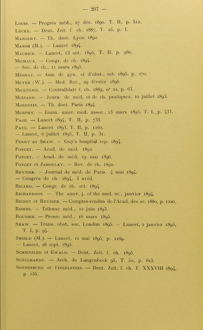 Louis. — Progrès méd., 27 déc. 1890. T. Il, p. 5i2. Lûcke. — Deul. Zeil. f. ch. 1887, T. 25, p. I. Maugery. — Th. docl. Lyon 1892. Marsh (H.). — Lancet 1894. Maurice. — Lancet, i3 oct. 1895, T. Il, p. 980. Michaux. — Gongr. de ch. 1894. — Soc. de ch., 11 mars 1896. Mégrat. — Ann. de gyn. et d'obst., oct. 1895, p. 270. Meyer (W.). — Med. Rec, 29 février 1896. Mickulicz. — Centralisait f. ch, 1889, n° 22, p. 63. Moizard. — Journ. de méd. et de ch. pratiques, 10 juillet 1893. Morestin. — Th. doct. Paris 1894. Murphy. — Journ. amer. med. assoc, 23 mars 1895, T. I,.p. 433. Page. — Lancet 1894, T. II, p. ^33. Paul. — Lancet 1893, T. II, p. 1162. — Lancet, 6 juillet 1895, T. II, p. 3i. Perry et Shaw. - Guy's hospital rep. 1894. Poncet. — Acad. de méd. 1892. Poncet. — Acad. de méd. 19 mai 1896. Poncet et Jaboulay. — Rev. de ch. 1892. Reynier. — Journal de méd. de Paris, 4 mai l^9^- — Congrès de ch. 1894, 3 avril. Ricard. — Congr. de ch. oct. 1894. Kichardson. — The amer. j. of the med. se, janvier 1894. Ricuet et Reynier. — Comptes-rendus de l'Acad. des se. 1880, p. 1220. Rojijie. — Tribune méd., 12 juin 1893. Routier. — Presse méd., 16 mars 1895. Shaw. — Trans. obst. soc. London 1895. — Lancet, 2 janvier 1895, T. 1, p. 94- Sheild (M.). — Lancet, 11 mai 1895, p. 1169. — Lancet, 28 sept. 1895. Schnitzler et Ewald. — Deut. Zeit. f. ch. 1895. Schuchardt. — Arch. de Langenbeck 95, T. 5o, p. 6i5. SoiNNenburg et Finkelstein. — Deut. Zeit. f. ch. T. XXXV11I 1894, p. i55.