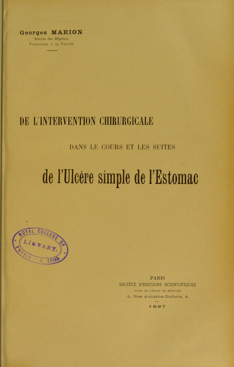 Georges MARION Interne des Hfipitnux 1’rosecteur n Ia Fncult6 DE L INTERVENTION CHIRURGICALE DANS l,E COURS ET LES SUITES de ruieere simple de TEstomac PARIS SOCIATE d’6ditions scientifiques l'I.ACK DE I.'i!COI.E DE MiiDECINE 4, Rue Antoine-Dubois, 4