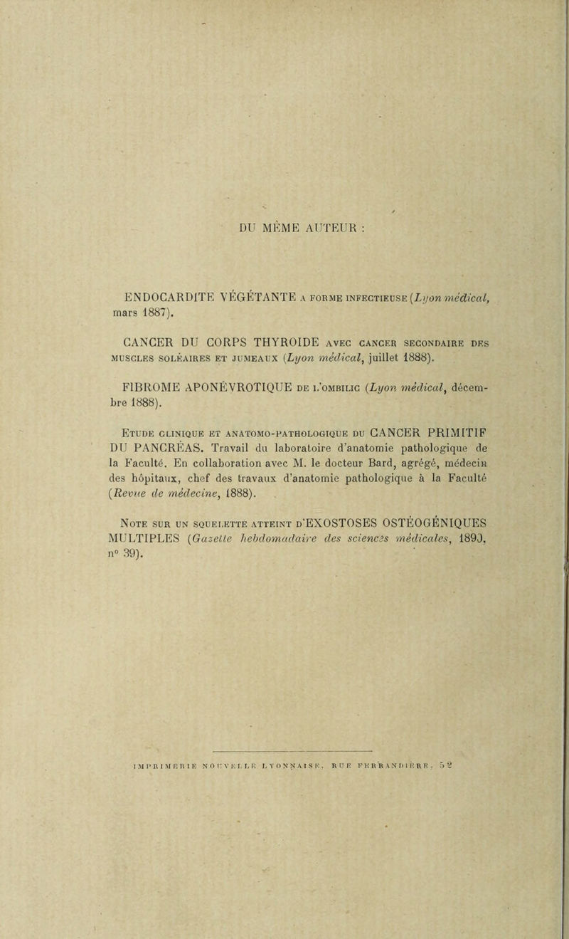 DU MÊME AUTEUR : ENDOCARDITE VEGETANTE a forme infectieuse (ii/on mars 1887). CANCER DU CORPS THYROÏDE avec cancer secondaire des MUSCLES SOLÉAIRES ET JUMEAUX [Lyon médical, juillet 1888). FIBROME APONÉVROTIQUE de l’ombilic {Lyon médical, décem- bre 1888). Etude clinique et anatomo-pathologique du CANCER PRIMITIF DU PANCREAS. Travail du laboratoire d’anatomie pathologique de la Faculté. En collaboration avec M. le docteur Bard, agrégé, médecin des hôpitaux, chef des travaux d’anatomie pathologique à la Faculté {Revue de médecine, 1888). Note sur un squelette atteint d’EXOSTOSES OSTÉOGÉNIQUES MULTIPLES {Gazelle hebdomadaire des sciences médicales, 1890, n» 39). iMPniMRniE N O n V K r, r. lî lyonnaise, bue pkr'r an'in k r r .