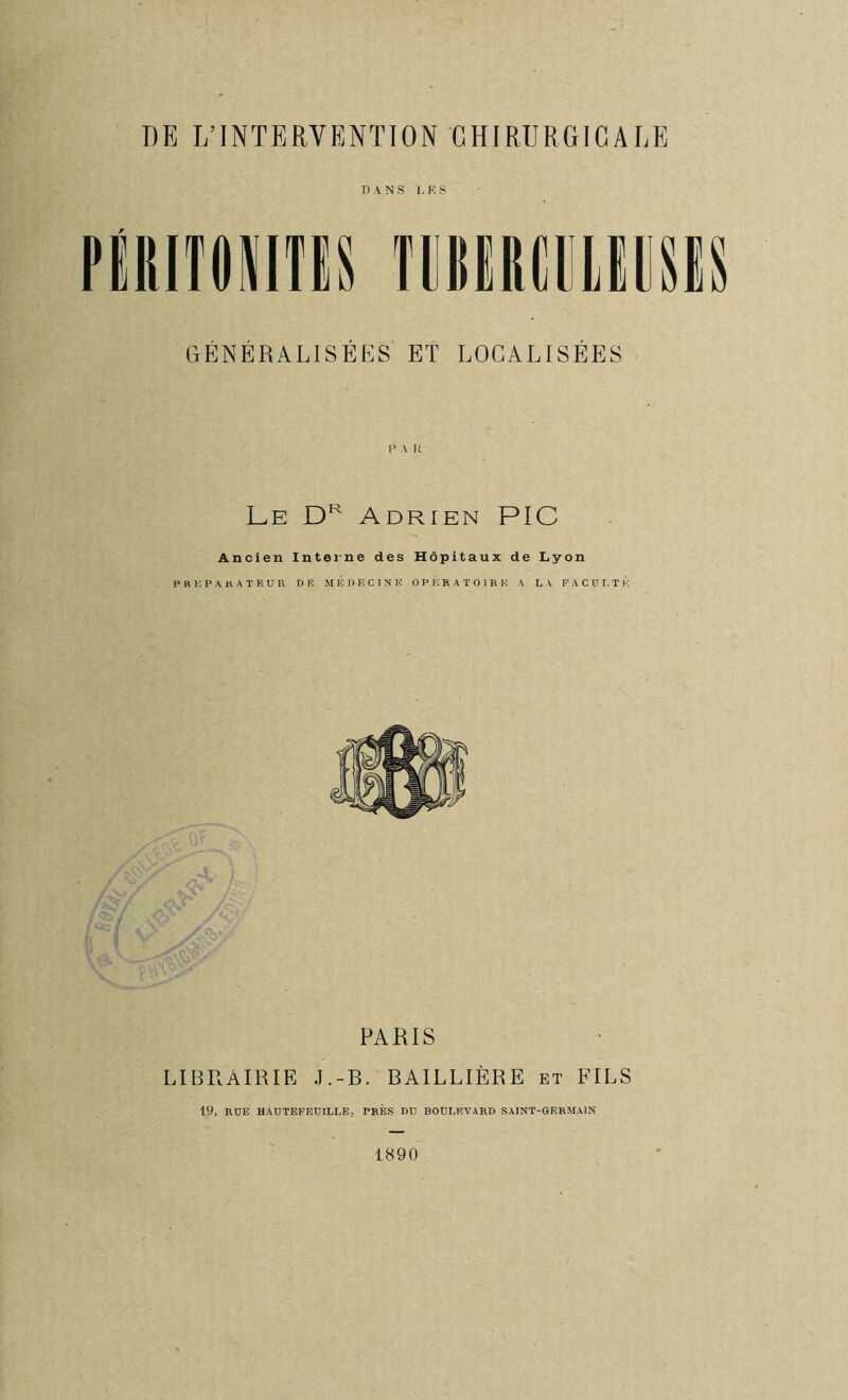 DANS LKS PieiTONITES TOEREEieESiS GENERALISEES ET LOCALISEES Le Adrien PIC Ancien Intei*ne des Hôpitaux de Lyon P K G P A K A T E U R DF. MEDECINE OPERATOIRE A LA FACULTÉ PARIS LIBRAIRIE J.-B. BAILLIÈRE et FILS 19, RDB HAÜTBPEÜILLB, PRÈS RD BOULEVARD SAINT-GERMAIN 1890
