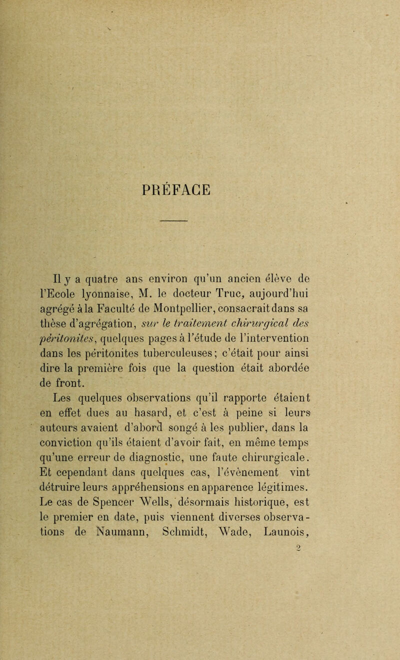 PRÉFACE Il y a quatre ans environ qu’un ancien élève de l’Ecole lyonnaise, M. le docteur Truc, aujourd’hui agrégé à la Faculté de Montpellier, consacrait dans sa thèse d’agrégation, sur le traitement chirurgical des 'péritonites, quelques pages à l’étude de l’intervention dans les péritonites tuberculeuses ; c’était pour ainsi dire la première fois que la question était abordée de front. Les quelques observations qu’il rapporte étaient en effet dues au hasard, et c’est à peine si leurs auteurs avaient d’aborà songé à les publier, dans la conviction qu’ils étaient d’avoir fait, en même temps qu’une erreur de diagnostic, une faute chirurgicale. Et cependant dans quelques cas, l’évènement vint détruire leurs appréhensions en apparence légitimes. Le cas de Spencer Wells, désormais historique, est le premier en date, puis viennent diverses observa- tions de Naumann, Schmidt, Wade, Launois,