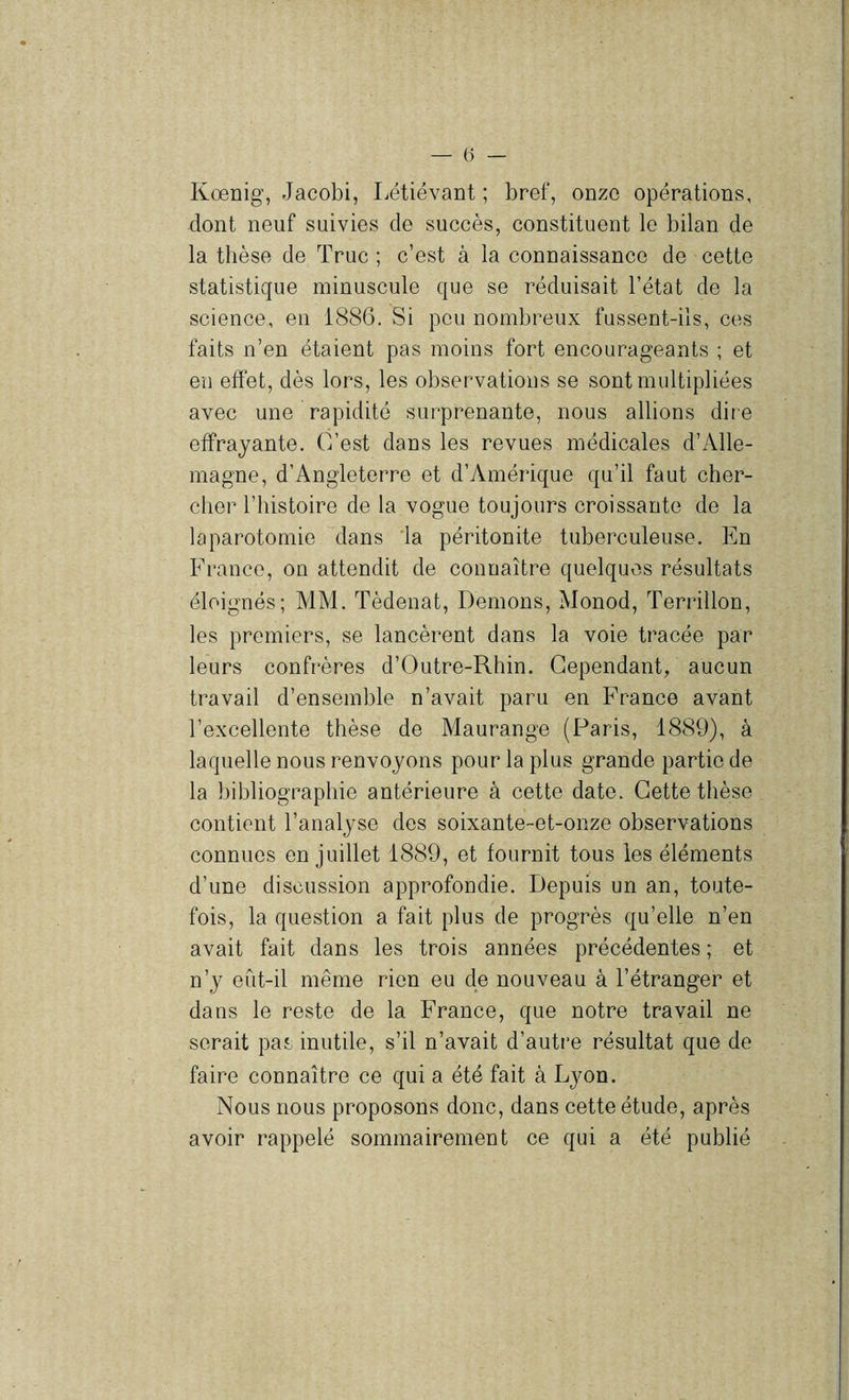 Kœnig, Jacobi, Létiévant ; bref, onze opérations, dont neuf suivies de succès, constituent le bilan de la thèse de Truc ; c’est à la connaissance de cette statistique minuscule que se réduisait l’état de la science, en 1886. Si peu nombreux fussent-ils, ces faits n’en étaient pas moins fort encourageants ; et en eflet, dès lors, les observations se sont multipliées avec une rapidité surprenante, nous allions dire effrayante. C’est dans les revues médicales d’Alle- magne, d’Angleterre et d’Amérique qu’il faut cher- cher l’histoire de la vogue toujours croissante de la laparotomie dans la péritonite tuberculeuse. En France, on attendit de connaître quelques résultats éloignés; MM. Tèdenat, Démons, Monod, Terrillon, les premiers, se lancèrent dans la voie tracée par leurs confrères d’Outre-Rhin. Cependant, aucun travail d’ensemble n’avait paru en France avant l’excellente thèse de Maurange (Paris, 1889), à laquelle nous renvoyons pour la plus grande partie de la bibliographie antérieure à cette date. Cette thèse contient l’analyse des soixante-et-onze observations connues en juillet 1889, et fournit tous les éléments d’une discussion approfondie. Depuis un an, toute- fois, la question a fait plus de progrès qu’elle n’en avait fait dans les trois années précédentes ; et n’y eût-il même rien eu de nouveau à l’étranger et dans le reste de la France, que notre travail ne serait pas inutile, s’il n’avait d’autre résultat que de faire connaître ce qui a été fait à Lyon. Nous nous proposons donc, dans cette étude, après avoir rappelé sommairement ce qui a été publié