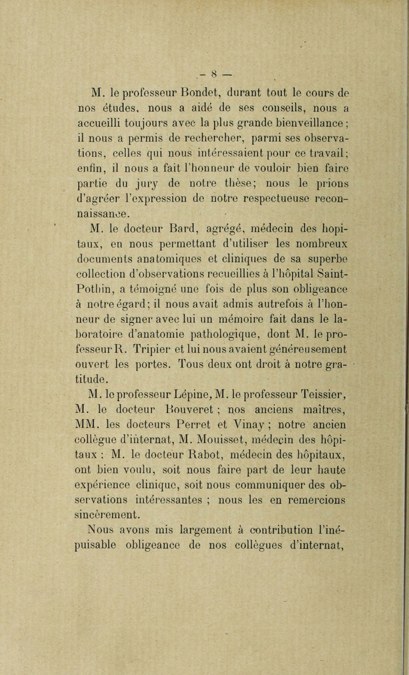M. le professeur Bondet, duraut tout le cours de nos études, nous a aidé de ses conseils, nous a accueilli toujours avec la plus grande bienveillance ; il nous a permis de rechercher, parmi ses observa- tions, celles qui nous intéressaient pour ce travail; enfin, il nous a fait l’honneur de vouloir bien faire partie du jury de notre thèse; nous le prions d’agréer l’expression de notre respectueuse recon- naissance. M, le docteur Bard, agrégé, médecin des hôpi- taux, en nous permettant d’utiliser les nombreux documents anatomiques et cliniques de sa superbe collection d’observations recueillies à l’hôpital Saint- Pothin, a témoigné une fois de plus son obligeance à notre égard; il nous avait admis autrefois à l’hon- neur de signer avec lui un mémoire fait dans le la- boratoire d’anatomie pathologique, dont M. le pro- fesseur R. Tripier et lui nous avaient généreusement ouvert les portes. Tous deux ont droit à notre gra- titude. M. le professeur Lépine, M. le professeur Teissier, M. le docteur Bouveret ; nos anciens maîtres, MM. les docteurs Perret et Vinay ; notre ancien collègue d’internat, M. Mouisset, médecin des hôpi- taux ; M. le docteur Rabot, médecin des hôpitaux, ont bien voulu, soit nous faire part de leur haute expérience clinique, soit nous communiquer des ob- servations intéressantes ; nous les en remercions sincèrement. Nous avons mis largement à contribution l’iné- puisable obligeance de nos collègues d’internat,