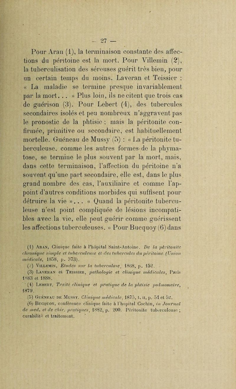 Pour Araii (i), la terminaison constante des affec- tions du péritoine est la mort. Pour Villemin (2), la tuberculisation des séreuses guérit très bien, pour un certain temps du moins, Laveran et Teissier : « La maladie se termine presque invariablement par la mort. . . » Plus loin, ils ne citent que trois cas de guérison (3). Pour Lebert (4), des tubercules secondaires isolés et peu nombreux n’aggravent pas le pronostic de la phtisie ; mais la péritonite con- firmée, primitive ou secondaire, est habituellement mortelle. Guéneau de Mussy (5) : « La péritonite tu- berculeuse, comme les autres formes de la phjuna- tose, se termine le plus souvent par la mort, mais, dans cette terminaison, l’affection du péritoine n’a souvent qu’une part secondaire, elle est, dans le plus, grand nombre des cas, l’auxiliaire et comme l'ap- point d’autres conditions morbides qui suffisent pour détruire la vie »... « Quand la péritonite tubercu- leuse n’est point compliquée de lésions incompati- bles avec.la vie, elle peut guérir comme guérissent les affections tubercideuses. » Pour Bucquoy (6) dans (1) Aran, Clinique faite à l’hôpiial .Saint-Antoine. De la péritonite chronique simple et tuberculeuse et des tubercules du péritoine. (Union médicale, 1858, [>. 873). (i) Vii.LKMiN, Etudes sur la tuberculo'te, 18(58, p. 152. (3) Laveran et Teissier, palholoqie et clinique médicales, Paiis 1>^83 et 1888. (1) Lf.hert, Traité clinique et pratique de la phtisie pulmonaire, 1879. (5) (jtuÉNKAU DE Mussy. Clinique médicale. 1875, t. ii, p. .51 et 52. (6; Bucquoy, conférence clinique faite à l'hôpital Gochin, in Journal de med. et de chir. pratiques, 1882, p. 200. F’éritonite tuberculeuse ; curabilité et traitement.