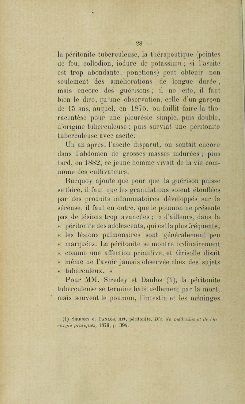 la péritonite tuberculeuse, la tliérapeuti(|ue (pointes de feu, collodion, iodure de potassium; si l’ascite est trop abondante, ponctions) peut obtenir non seulement des améliorations de longue durée , mais encore des guérisons ; il ne cite, il faut bien le dire, qu’une observation, celle d'un garçon do 15 ans, auquel, en 1875, on faillit faire la tlio- racentèse pour une pleurésie simple, puis double, d’origine tuberculeuse ; puis survint une péritonite tuberculeuse avec ascite. Un an après, l’ascite disparut, on sentait encore dans l’abdomen de gi’osses masses indurées ; plus tard, en 1882, ce jeune homme vivait de la vie com- mune des cultivateurs. Bucquoy ajoute que pour que la guérison puisse se faire, il faut que les granulations soient étouffées par des produits inffammatoires développés sur la séreuse, il faut en outre, que le poumon ne présente pas de lésions trop avancées ; « d’ailleurs, dans la « péritonite des adolescents, qui est la plus fréquente, « les lésions pulmonaires sont généralement peu « marquées. La péritonite se montre ordinairement « comme une affection primitive, et Grisolle disait « même ne l’avoir jamais observée chez des sujets « tuberculeux. » Pour MM. Siredej et Danlos (1), la péritonite tuberculeuse se termine habituellement par la mort, mais souvent le poumon, l’intestin et les méninges (1) SiRKDEY et Danlos, Art. péritonite. Die. de médecine et de chi ■ rurfjie pratiques, 1878, p 394.