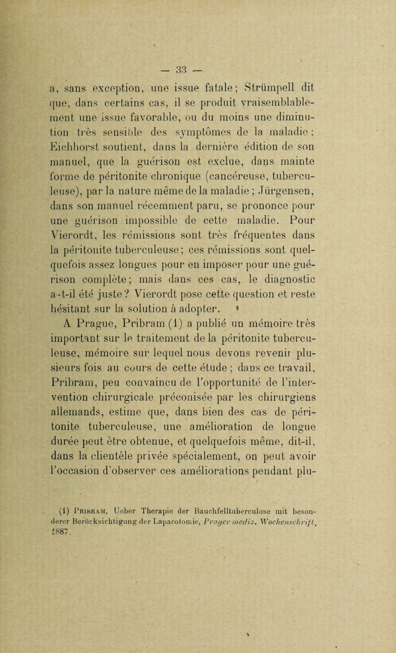 a, sans exception, une issue fatale; Strümpell dit que, dans certains cas, il se produit vraisemblable- ment une issue favorable, ou du moins une diminu- tion très sensiLde des symptômes de la maladie ; Eichhorst soutient, dans la dernière édition de son manuel, que la guérison est exclue, dans mainte forme de péritonite chronique (cancéreuse, tubercu- leuse), par la nature même de la maladie ; Jürgensen, dans son manuel récemment paru, se prononce pour une guérison impossible de cette maladie. Pour Vierordt, les rémissions sont très fréquentes dans la péritonite tuberculeuse; ces rémissions sont quel- quefois assez longues pour en imposer pour une gué- rison complète; mais dans ces cas, le diagnostic a-t-il été juste? Vierordt pose cette question et i-este hésitant sur la solution à adopter. * A Prague, Pribram(l) a publié un mémoire très important sur le traitement de la péritonite tubercu- leuse, mémoire sur lequel nous devons revenir plu- sieurs fois au cours de cette étude ; dans ce travail, Pribram, peu convaincu de Toppoi’tunité de l’inter- vention chirurgicale préconisée par les chirurgiens allemands, estime que, dans bien des cas de péri- tonite tuberculeuse, une amélioration de longue durée peut être obtenue, et quelquefois même, dit-il, dans la clientèle privée spécialement, on peut avoir l’occasion d’observer ces améliorations pendant plu- (1) Pribkam, Ueber Thérapie der Bauchfelltuberculose mit lieson- derer Berücksichtigung der Laparotomie, Frayer médis, Wochenschrifl, 1887.