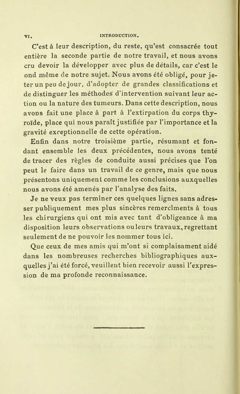 C'est à leur description, du reste, qu'est consacrée tout entière la seconde partie de notre travail, et nous avons cru devoir la développer avec plus de détails, car c'est le ond même de notre sujet. Nous avons été obligé, pour je- ter un peu de jour, d'adopter de grandes classifications et de distinguer les méthodes d'intervention suivant leur ac- tion ou la nature des tumeurs. Dans cette description, nous avons fait une place à part à l'extirpation du corps thy- roïde, place qui nous paraît justifiée par l'importance et la gravité exceptionnelle de cette opération. Enfin dans notre troisième partie, résumant et fon- dant ensemble les deux précédentes, nous avons tenté de tracer des règles de conduite aussi précises que l'on peut le faire dans un travail de ce genre, mais que nous présentons uniquement comme les conclusions auxquelles nous avoQS été amenés par l'analyse des faits. Je ne veux pas terminer ces quelques lignes sans adres- ser publiquement mes plus sincères remercîments à tous les chirurgiens qui ont mis avec tant d'obligeance à ma disposition leurs observations ouleurs travaux, regrettant seulement de ne pouvoir les nommer tous ici. Que ceux de mes amis qui m'ont si complaisament aidé dans les nombreuses recherches bibliographiques aux- quelles j'ai été forcé, veuillent bien recevoir aussi l'expres- sion de ma profonde reconnaissance.