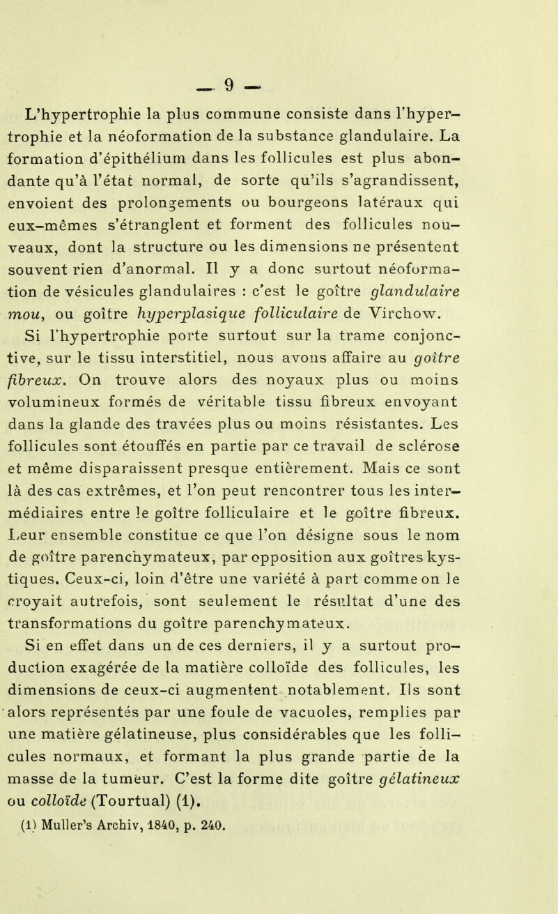 L'hypertrophie la plus commune consiste dans l'hyper- trophie et la néoformation de la substance glandulaire. La formation d'épithélium dans les follicules est plus abon- dante qu'à l'état normal, de sorte qu'ils s'agrandissent, envoient des prolongements ou bourgeons latéraux qui eux-mêmes s'étranglent et forment des follicules nou- veaux, dont la structure ou. les dimensions ne présentent souvent rien d'anormal. Il y a donc surtout néoforma- tion de vésicules glandulaires : c'est le goitre glandulaire mou, ou goitre hyperplasique folliculaire de Virchow. Si l'hypertrophie porte surtout sur la trame conjonc- tive, sur le tissu interstitiel, nous avons affaire au goitre fibreux. On trouve alors des noyaux plus ou moins volumineux formés de véritable tissu fibreux envoyant dans la glande des travées plus ou moins résistantes. Les follicules sont étouffés en partie par ce travail de sclérose et même disparaissent presque entièrement. Mais ce sont là des cas extrêmes, et l'on peut rencontrer tous les inter- médiaires entre le goitre folliculaire et le goitre fibreux. Leur ensemble constitue ce que l'on désigne sous le nom de goitre parenchymateux, par opposition aux goitres kys- tiques. Ceux-ci, loin d'être une variété à part comme on le croyait autrefois, sont seulement le résultat d'une des transformations du goitre parenchymateux. Si en effet dans un de ces derniers, il y a surtout pro- duction exagérée de la matière colloïde des follicules, les dimensions de ceux-ci augmentent notablement. Ils sont alors représentés par une foule de vacuoles, remplies par une matière gélatineuse, plus considérables que les folli- cules normaux, et formant la plus grande partie de la masse de la tumeur. C'est la forme dite goitre gélatineux ou colloïde (Tourtual) (1),